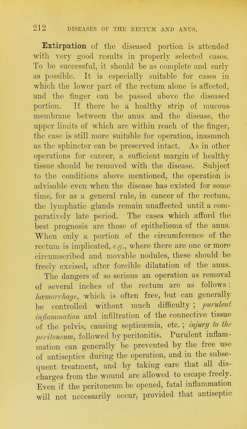Extirpation of the diseased portion is attended witli A'ery good results in projjerly selected cases. To be successful, it should be as complete and early as possible. It is especially suitable for cases in which the lower part of the rectum alone is affected, and the finger can be passed above the diseased portion. If there be a healthy strip of mucous membrane between the anus and the disease, the upper limits of which are within reach of the finger, the case is still more suitable for operation, inasmuch as the sphincter can be preserved intact. As in other operations for cancer, a sufiicient margin of healthy tissue should be removed with the disease. Subject to the conditions above mentioned, the operation is advisable even when the disease has existed for some time, for as a general rule, in cancer of the rectum, the lymphatic glands remain unaffected rmtil a com- paratively late period. The cases which afford the best prognosis are those of epithelioma of the anus. When only a portion of the circumference of the rectum is implicated, e.g.^ where there are one or more circumscribed and movable nodules, these should be freely excised, after forcible dilatation of the anus. The dangers of so serious an operation as removal of several inches of the rectum are as follows: hcemorrhagc, which is often free, but can generally be controlled without much difficulty ; ^^wrw^en^ inflammation and infiltration of the connective tissue of the pelvis, causing septicsemia, etc. ; injury to the peritoneum., followed by peritonitis. Purulent inflam- mation can generally be prevented by the free use of antiseptics during the operation, and in the subse- quent treatment, and by taking care that all dis- charges from the wound are allowed to escape freely. Even if the peritoneum be opened, fatal inflammation will not necessarily occur, provided that antiseptic