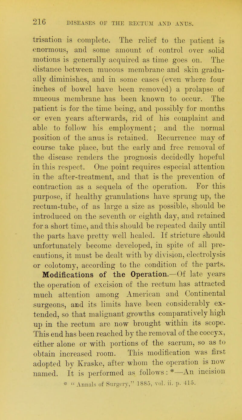 trisation is complete. The relief to the patient is onormous, and some amount of control over solid motions is generally acquired as time goes on. The distance between mucous membrane and skin gradu- ally diminishes, and in some cases (even where four inches of bowel have been removed) a prolapse of mucous membrane has been known to occur. The patient is for the time being, and possibly for months or even years afterwards, rid of his complaint and able to follow his employment; and the normal position of the anus is retained, Eecurrence may of course take place, but the early and free removal of the disease renders the prognosis decidedly hopeful in this respect. One point requires especial attention in the after-treatment, and that is the prevention of contraction as a sequela of the operation. For this purpose, if healthy granulations have sprung up, the rectum-tube, of as large a size as possible, should be introduced on the seventh or eighth day, and retained for a short time, and this should be repeated daily until the parts have pretty Avell healed. If stricture should unfortunately become developed, in spite of all pre- cautions, it must be dealt with by division, electrolysis or colotomy, according to the condition of the parts. Modifications of the Operation.—Of late years the operation of excision of the rectum has attracted much attention among American and Continental .surgeons, and its limits have been considerably ex- tended, so that malignant growths comparatively high up in the rectum are now brought within its scope. This end has been reached by the removal of the coccyx, either alone or with portions of the sacrum, so as to obtain increased room. This modification was first adopted by Kraske, after whom the operation is now named. It is performed as follows: *—An incision