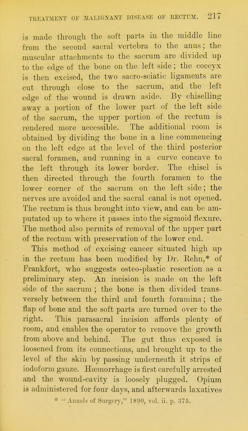 is made through the soft parts in the middle line from the second sacral vertebra to the anus; the muscular attachments to the sacrum are divided up to the edge of the bone on the left side; the coccyx is then excised, the two sacro-sciatic ligaments are cut through close to the sacrum, and the left edge of the wound is drawn aside. By chiselling away a portion of the lower part of the left side of the sacrum, the upper portion of the rectum is rendered more accessible. The additional room is obtained by dividing the bone in a line commencing on the left edge at the level of the third posterior sacral foramen, and running in a curve concave to the left through its lower border. The chisel is then directed through the fourth foramen to the lower corner of the sacrum on the left side; the nerves are avoided and the sacral canal is not opened. The rectum is thus brought into view, and can be am- putated up to where it passes into the sigmoid flexure. The method also permits of removal of the ujDper part of the rectum with preservation of the lower end. This method of excising cancer situated high up in the rectum has been modified by Dr. Eehn,* of Frankfort, who suggests osteo-plastic resection as a preliminary step. An incision is made on the left side of the sacrum ; the bone is then divided trans- versely between the third and fourth foramina; the flap of bone and the soft parts are turned over to the right. This parasacral incision affords plenty of room, and enables the operator to remove the growth from above and behind. The gut thus exposed is loosened from its connections, and brought up to the level of the skin by passing underneath it strips of iodofonn gauze. Heemorrhage is first carefully arrested and the wound-cavity is loosely plugged. Opium is administered for four days, and afterwards laxatives