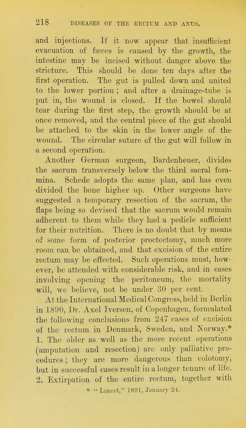 and injections. If it now appear tliat insufficient evacuation of faeces is caused by the growth, the intestine may be incised without danger above the stricture. This should be done ten daj'^s after the first operation. The gut is pulled down and united to the lower portion ; and after a drainage-tube is put in, the wound is closed. If the bowel should tear during the first step, the growth should be at once removed, and the central piece of the gut should be attached to the skin in the lower angle of the wound. The circular suture of the gut will follow in a second operation. Another German surgeon, Bardenheuer, divides the sacrum transversely below the third sacral fora- mina. Schede adopts the same plan, and has even divided the bone higher up. Other surgeons have suggested a temporary resection of the sacrum, the flaps being so devised that the sacrum woiild remain adherent to them while they had a pedicle sufficient for their nutrition. There is no doubt that by means of some form of posterior proctectomy, much more room can be obtained, and that excision of the entire rectum may be effected. Such operations must, how- ever, be attended with considerable risk, and in cases involving opening the peritoneum, the mortality will, we believe, not be under 30 per cent. At the International Medical Congress, held in Berlin in 1890, Dr. Axel Iversen, of Copenhagen, formulated the following conclusions from 247 cases of excision of the rectum in Denmark, Sweden, and Korway.* 1. The older as well as the more recent operations (amputation and resection) are only palliative pro- cedures ; they are more dangerous than colotomy, but in successful cases result in a longer tenure of life. 2. Extirpation of the entire rectum, together with * Lancet, 1891, Jiimiary 24.
