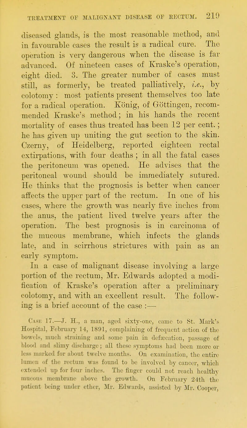 diseased glands, is the most reasonable method, and in favourable cases the result is a radical cure. The operation is very dangerous when the disease is far advanced. Of nineteen cases of Kraske's operation, eight died. 3. The greater number of cases must still, as formerly, be treated palliatively, i.e., by colotomy : most patients present themselves too late for a radical operation. Konig, of Gottiugen, recom- mended Ivraske's method; in his hands the recent mortality of cases thus treated has been 12 per cent.; he has given up uniting the gut section to the skin. Czerny, of Heidelberg, reported eighteen rectal extirpations, with four deaths ; in all the fatal cases the peritoneum was opened. He advises that the peritoneal wound should be immediately sutured. He thinks that the prognosis is better Avhen cancer affects the upper part of the rectum. In one of his cases, where the growth was nearly five inches from the anus, the patient lived twelve years after the operation. The best prognosis is in carcinoma of the mucous membrane, which infects the glands late, and in scirrhous strictures with pain as an early symptom. In a case of malignant disease involving a large portion of the rectum, Mr. Edwards adopted a modi- fication of Kraske's operation after a preliminary colotomy, and with an excellent result. The follow- ing is a brief account of the case :— Cask 17.—J. H., a man, aged sixty-one, came to St. Mark's Hospital, Pebruarj^ 14, 1891, complaining of frequent action of the bowels, much straining and some pain in defajcation, passage of blood and slimy discharge; all these; symptoms had been more or less marked for about twelve months. On examiuatiou, the entire lumen of the rectum was found to be involved by cancer, which extended up for four inches. The finger could not reach healthy mucous membran(! above the growth. On February 24th the patient being under ether, Mr. Edwards, assisted by Mr. Cooper,