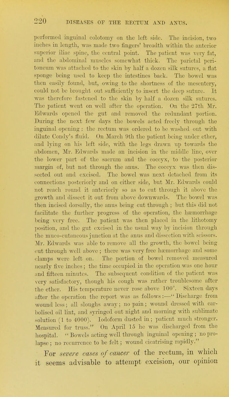 performed inguinal colotoniy on the left side. The incision, two inches in length, was made two fingers' hreadth within the anterior superior iliac spine, the central point. The patient was very fat, and the abdominal muscles somewhat thick. Tlie parietal peri- toneum was attached to the skin hy half a dozen silk sutures, a flat sponge being used to keep the intestines back. The bowel was then easily found, but, owing to the shortness of the mesentery, could not be brought out suificicutly to insert the deep suture. It was therefore fastened to the skin by half a dozen silk sutures. The patient went on well after the operation. On the 27th Mr. Edwards opened the gut and removed the redundant portion. During the next few days the bowels acted freely through the inguinal opening : the rectum was ordered to be washed out with dilute Condy's fluid. On March 9th the patient being under ether, and lying on his left side, with the legs di-aAvu up towards the abdomen, Mr. Edwards made an incision in the middle line, over the lower part of the sacrum and the coccyx, to the posterior margin of, but not through the anus. The coccyx was then dis- sected out and excised. The bowel was next detached from its connections posteriorly and on either side, but Mr. Edwards could not reach I'ound it anteriorly so as to cut through it above the growth and dissect it out from above downwards. The bowel was then incised dorsally, the anus being cut through ; but this did not facilitate the fiu-tlier progress of the operation, the ha3moiThago being very fi-ee. The patient was then j)laced iu the lithotomy position, and the gut excised iu the usual way by iucision through the miico-cutaneous junction at the anus and dissection with scissors. Mr. Edwards was able to remove all the growth, the bowel being cut thi'ough well aboA'c ; there was veiy free ha;morrhagc and some clamps were left on. The portion of bowel remoAcd measm-cd nearly five inches; the time occupied in the operation was one hour and fifteen minutes. The subsequent condition of the patient was very satisfactory, though his cough was rather troublesome after the ether. His temperature never rose above 100°. Sixteen days after the operation the report was as follows:—Discharge from wound less; all sloughs away; no pain; wound di-essed with car- boliscd oil lint, and syringed out night and morniug with sublimate solution (1 to 4000). lodofoi-m dusted in; patient much stronger. Measured for truss. On April 15 he was discharged from the hospital. Bowels acting well thi-ough inguinal opening ; no pro- lapse ; no recuiTcncc to be felt; wound cicatrising rapidly. For severe cases of cancer of the rectum, in which it seems advisable to attempt excision, our opinion