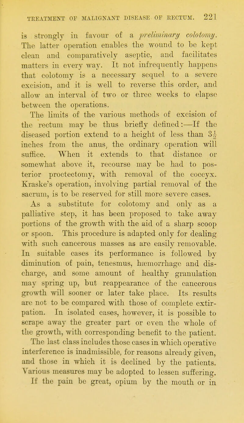 is strongly in favour of a jjreliminari/ colotomy. The latter operation enables the wound to be kept clean and comparatively aseptic, and facilitates matters in every way. It not infrequently happens that colotomy is a necessary sequel to a severe excision, and it is well to reverse this order, and allow an interval of two or three weeks to elapse between the operations. The limits of the various methods of excision of the rectum may be thus briefly defined:—If the diseased portion extend to a height of less than Sc- inches from the anus, the ordinary operation will suffice. When it extends to that distance or somewhat above it, recourse may be had to pos- terior proctectomy, with removal of the coccyx. Xraske's operation, involving partial removal of the sacrum, is to be reserved for still more severe cases. As a substitute for colotomy and only as a palliative step, it has been proposed to take away portions of the growth with the aid of a sharp scoop or spoon. This procedure is adapted only for dealing with such cancerous masses as are easily removable. In suitable cases its performance is followed by diminution of pain, tenesmus, hiemorrhage and dis- charge, and some amount of healthy granulation may spring up, but reappearance of the cancerous growth will sooner or later take place. Its results are not to be compared with those of complete extir- pation. In isolated cases, however, it is possible to scrape away the greater part or even the whole of the growth, with corresponding benefit to the patient. The last class includes those cases in which operative interference is inadmissible, for reasons already given, and those in which it is declined by the patients. Various measures may be adopted to lessen suffering. If the pain be great, opium by the mouth or in