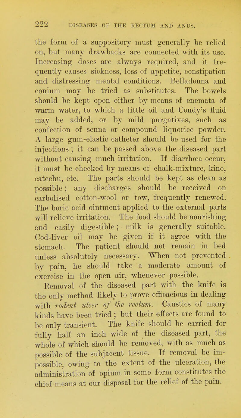 the form of a suppository must generally be relied on, but many drawbacks are connected with its use. Increasing doses are always required, and it fre- quently causes sickness, loss of appetite, constipation and distressing mental conditions. Eelladonna and conium may be tried as substitutes. The bowels should be kept open either by means of enemata of warm water, to which a little oil and Condy's fluid may be added, or by mild purgatives, such as confection of senna or compound liquorice powder. A large gum-elastic catheter should be used for the injections ; it can be passed above the diseased part without causing much irritation. If diarrhoea occur, it must be checked by means of chalk-mixture, kino, catechu, etc. The parts should be kept as clean as possible; any discharges should be received on carbolised cotton-wool or tow, frequently renewed. The boric acid ointment applied to the external parts will relicA'e irritation. The food should be nourishing and easily digestible; milk is generally suitable. Cod-liver oil may be given if it agree with the stomach. The patient should not remain in bed unless absolutely necessary. When not prevented by pain, he should take a moderate amount of exercise in the open air, whenever possible. Eemoval of the diseased part with the knife is the only method likely to prove efficacious in dealing with rodent ulcer of the rectum. Caustics of many kinds have been tried ; but their effects are found to be only transient. The knife should be carried for fully half an inch wide of the diseased part, the whole of which should be removed, with as much as possible of the subjacent tissue. If removal be im- possible, owing to the extent of the ulceration, the administration of opium in some form constitutes the chief means at our disposal for the relief of the pain.