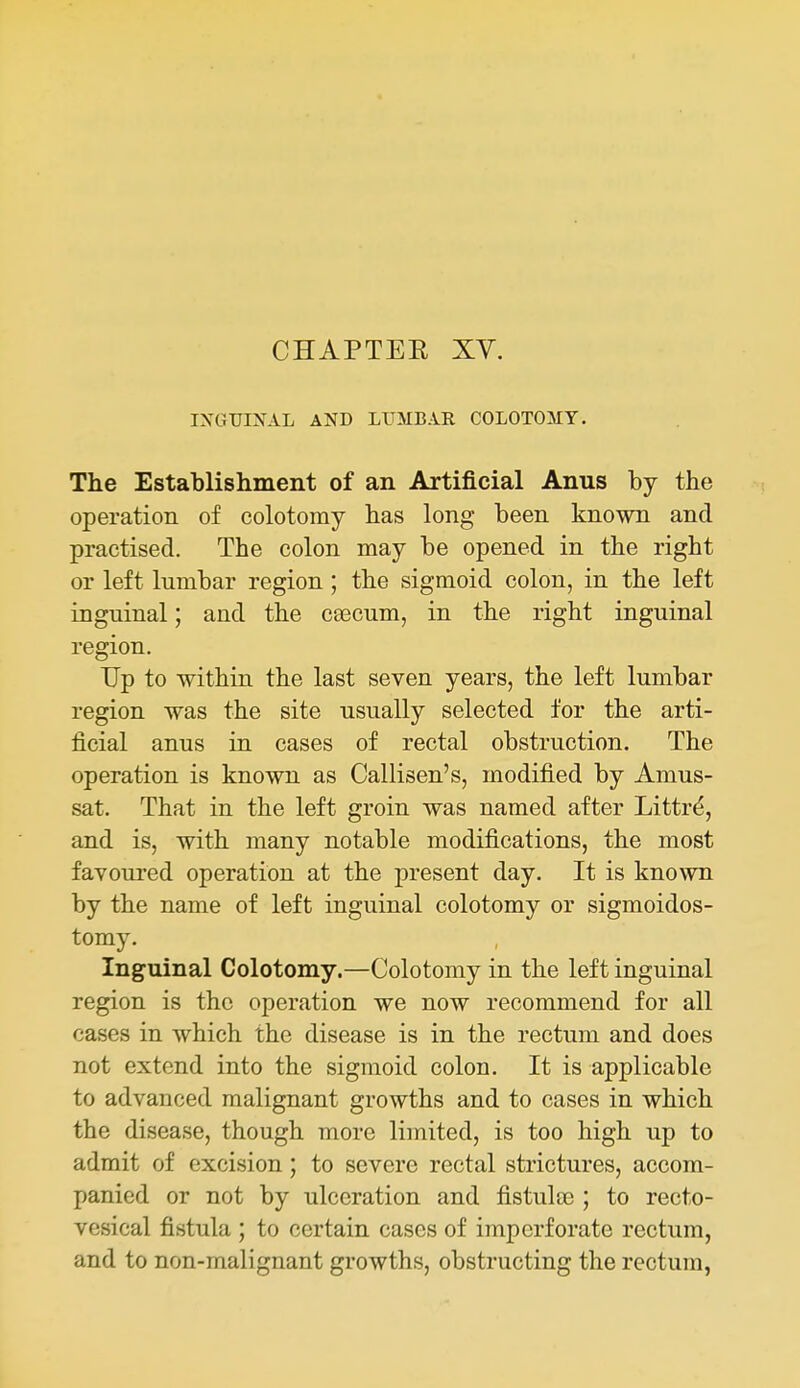CHAPTER XY. IXGTJIXAL AND LtTMBAR COLOTOMY. The Establishment of an Artificial Anus by the operation of colotomy has long been known and practised. The colon may be opened in the right or left lumbar region; the sigmoid colon, in the left inguinal; and the ca3cum, in the right inguinal region. Up to within the last seven years, the left lumbar region was the site usually selected for the arti- ficial anus in cases of rectal obstruction. The operation is known as Callisen's, modified by Amus- sat. That in the left groin was named after Littr^, and is, with many notable modifications, the most favoured operation at the present day. It is known by the name of left inguinal colotomy or sigmoidos- tomy. Inguinal Colotomy.—Colotomy in the left inguinal region is the operation we now recommend for all cases in which the disease is in the rectum and does not extend into the sigmoid colon. It is applicable to advanced malignant growths and to cases in which the disease, though more limited, is too high up to admit of excision; to severe rectal strictures, accom- panied or not by ulceration and fistuloc ; to recto- vesical fistula ; to certain cases of imperforate rectum, and to non-malignant growths, obstructing the rectum,