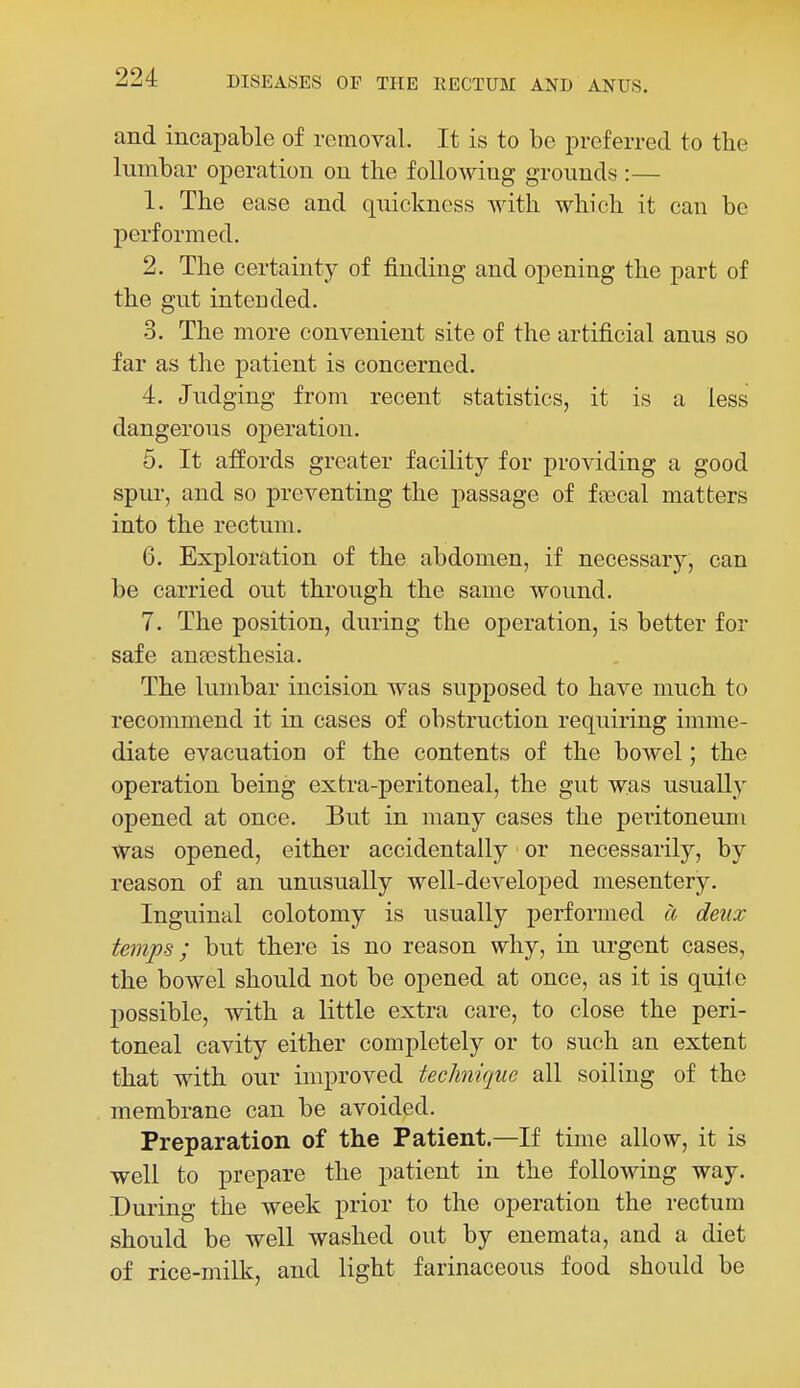 and incapable of removal. It is to be preferred to the lumbar operation on the following grounds :— 1. The ease and q[uickncss with which it can be performed. 2. The certainty of finding and opening the part of the gut intended. 3. The more convenient site of the artificial anus so far as the patient is concerned. 4. Judging from recent statistics, it is a less dangerous operation. 5. It affords greater facility for providing a good spur, and so preventing the passage of fcecal matters into the rectum. 6. Exploration of the abdomen, if necessary, can be carried out through the same wound. 7. The position, during the operation, is better for safe antesthesia. The lumbar incision was supposed to have much to recommend it in cases of obstruction requiring imme- diate evacuation of the contents of the bowel; the operation being extra-peritoneal, the gut was usually opened at once. But in many cases the peritoneum was opened, either accidentally or necessarily, by reason of an unusually well-developed mesentery. Inguinal colotomy is usually performed a deux temps; but there is no reason why, in urgent cases, the bowel should not be opened at once, as it is quile possible, with a little extra care, to close the peri- toneal cavity either completely or to such an extent that with our improved technique all soiling of the membrane can be avoided. Preparation of the Patient.—If time allow, it is well to prepare the patient in the following way. During the week prior to the operation the rectum should be well washed out by enemata, and a diet of rice-milk, and light farinaceous food should be