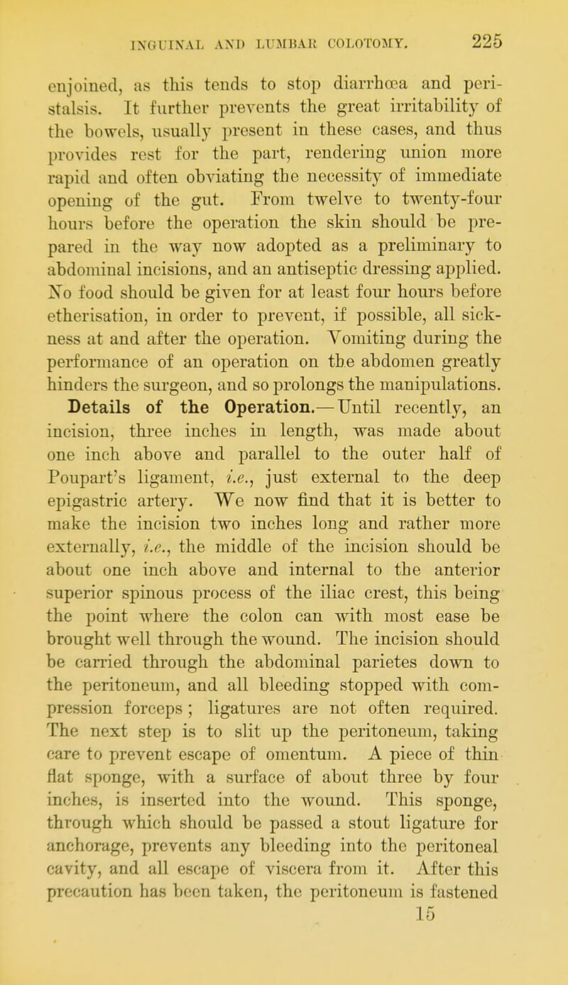enjoined, as this tends to stop diarrhoea and peri- stalsis. It further prevents the great irritability of the bowels, usually present in these cases, and thus provides rest for the part, rendering union more rapid and often obviating the necessity of immediate opening of the gut. From twelve to twenty-four hours before the operation the skin should be pre- pared in the way now adopted as a preliminary to abdominal incisions, and an antiseptic dressing aj)plied. No food should be given for at least four hours before etherisation, in order to prevent, if possible, all sick- ness at and after the operation. Vomiting during the performance of an operation on the abdomen greatly hinders the surgeon, and so prolongs the manipulations. Details of the Operation.— Until recently, an incision, three inches in length, was made about one inch above and parallel to the outer half of Poupart's ligament, i.e.^ just external to the deep epigastric artery. We now find that it is better to make the incision two inches long and rather more externally, i.e., the middle of the incision should be about one inch above and internal to the anterior superior spinous process of the iliac crest, this being the point where the colon can with most ease be brought well through the wound. The incision should be carried through the abdominal parietes down to the peritoneum, and all bleeding stopped with com- pression forceps; ligatures are not often required. The next step is to slit up the peritoneum, taking care to prevent escape of omentum. A piece of thin flat sponge, with a surface of about three by four inches, is inserted into the wound. This sponge, through which should be passed a stout ligature for anchorage, prevents any bleeding into the peritoneal cavity, and all escape of viscera from it. After this precaution has been taken, the peritoneum is fastened 15