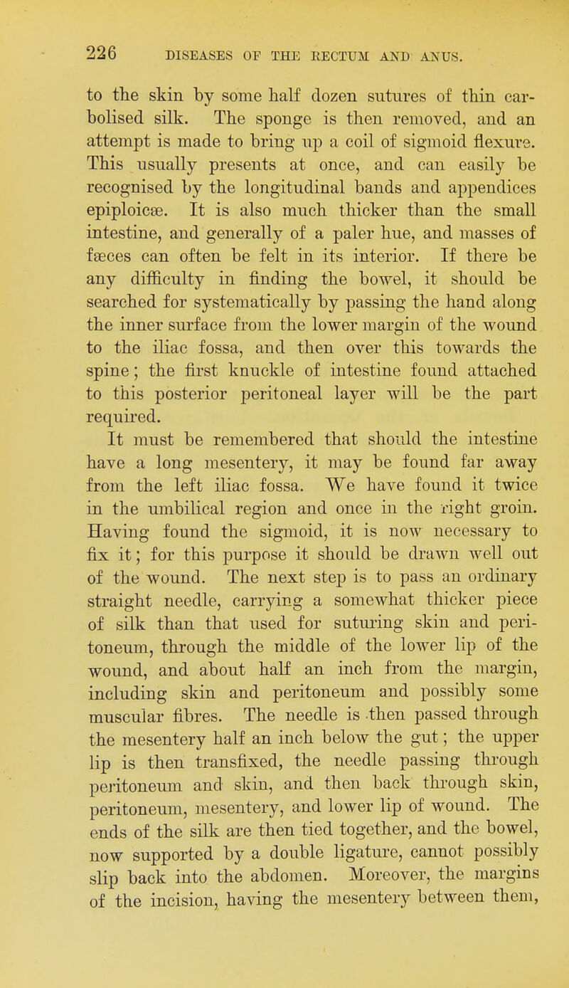 to the skin by some half dozen sutures of thin car- bolised silk. The sponge is then removed, and an attempt is made to bring up a coil of sigmoid flexure. This usually presents at once, and can easily be recognised by the longitudinal bands and appendices epiploicse. It is also much thicker than the small intestine, and generally of a paler hue, and masses of fseces can often be felt in its interior. If there be any difficulty in finding the bowel, it should be searched for systematically by passing the hand along the inner surface from the lower margin of the wound to the iliac fossa, and then over this towards the spine; the first knuckle of intestine found attached to this posterior peritoneal layer will be the part required. It must be remembered that should the intestine have a long mesentery, it may be found far away from the left iliac fossa. We have found it twice in the umbilical region and once in the right groin. Having found the sigmoid, it is now necessary to fix it; for this purpose it should be drawn well out of the wound. The next step is to pass an ordinary straight needle, carrying a somewhat thicker piece of silk than that used for suturing skin and peri- toneum, through the middle of the lower lip of the wound, and about half an inch from the margin, including skin and peritoneum and possibly some muscular fibres. The needle is then passed through the mesentery half an inch below the gut; the upper lip is then transfixed, the needle passing through peritoneum and skin, and then back through skin, peritoneum, mesentery, and lower lip of wound. The ends of the silk are then tied together, and the bowel, now supported by a double ligature, cannot possibly slip back into the abdomen. Moreover, the margins of the incision, having the mesentery between them,