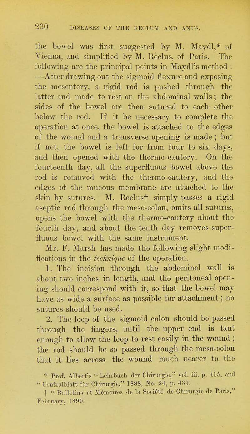 the bowel was first suggested by M. Maydl,* of Yiemia, and simplified by M. Reclus, of Paris. The following are the principal points in Maydl's method : —After drawing out the sigmoid flexure and exposing the mesentery, a rigid rod is pushed through the latter and made to rest on the abdominal walls; the sides of the bowel are then sutured to each other below the rod. If it be necessary to complete the operation at once, the bowel is attached to the edges of the wound and a transverse opening is made; but if not, the bowel is left for from four to six days, and then opened with the thermo-cautery. On the fourteenth day, all the superfluous bowel above the rod is removed with the thermo-cautery, and the edges of the mucous membrane are attached to the skin by sutures. M. Eeclust simply passes a rigid aseptic rod through the meso-colon, omits all sutures, opens the bowel with the thermo-cautery about the fourth day, and about the tenth day removes super- fluous bowel with the same instrument. Mr. F. Marsh has made the following slight modi- fications in the technique of the operation. 1. The incision through the abdominal wall is about two inches in length, and the peritoneal open- ing should correspond with it, so that the bowel may have as wide a surface as possible for attachment; no sutures should be used. 2. The loop of the sigmoid colon should be passed through the fingers, until the upper end is taut enough to allow the loop to rest easily in the wound ; the rod should be so passed through the meso-colon that it lies across the wound much nearer to the * Prof. Albert's Lehrbuch der Chirurgie, vol. iii. p. 415, ami  Ccntralblatt fiir Chinirgie, 1888, No. 24, p. 433. t  Bulletins ct Menioires de la Societe dc Chirurgie de Paris, February, 1890.