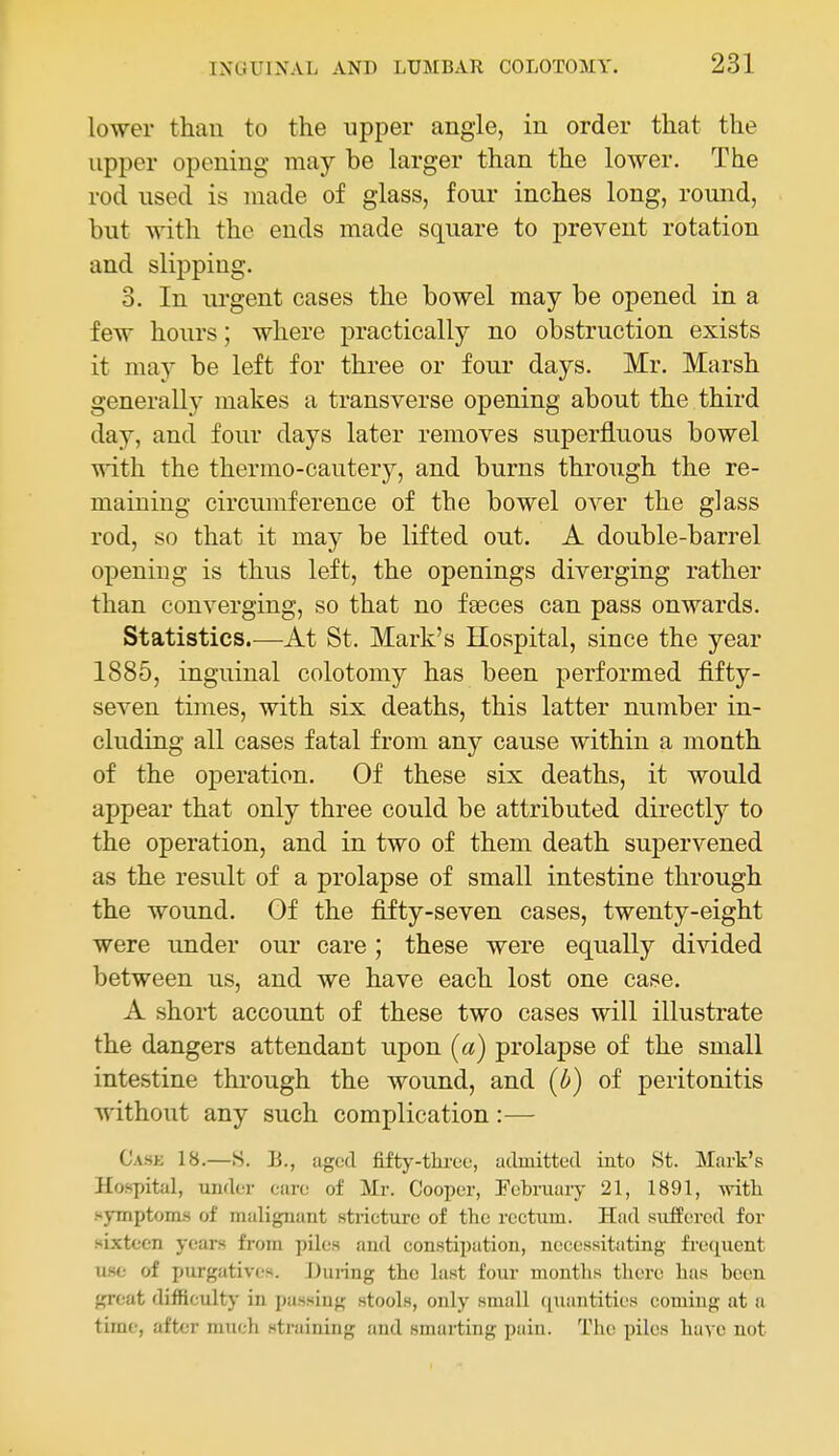 lower than to the upper angle, in order that the upper opening may be larger than the lower. The rod used is made of glass, four inches long, round, but with the ends made square to prevent rotation and slipping. 3. In urgent cases the bowel may be opened in a few hours; where practically no obstruction exists it may be left for three or four days. Mr. Marsh generally makes a transverse opening about the third day, and four days later removes superfluous bowel with the thermo-cautery, and burns through the re- maining circumference of the bowel over the glass rod, so that it may be lifted ont. A double-barrel opening is thus left, the openings diverging rather than converging, so that no fasces can pass onwards. Statistics.—At St. Mark's Hospital, since the year 1885, inguinal colotomy has been performed fifty- seven times, with six deaths, this latter number in- cluding all cases fatal from any cause within a month of the operation. Of these six deaths, it would appear that only three could be attributed directly to the operation, and in two of them death supervened as the result of a prolapse of small intestine through the wound. Of the fifty-seven cases, twenty-eight were under our care; these were equally divided between us, and we have each lost one case. A short account of these two cases will illustrate the dangers attendant upon (a) prolapse of the small intestine through the wound, and (b) of peritonitis without any such complication:— Cask 18.—S. li., aged fifty-thi-ee, admitted into 8t. Mark's Hospital, under care of Mr. Cooper, Pcbniaiy 21, 1891, with symptoms of malignant stricture of the rectum. Had suffered for sixteen years from piles and constipation, necessitating frecjuent use of purgatives. During the last four months there has been great difficulty in passing stools, only small quantities coming at a time, after much straining and smarting pain. The piles have not