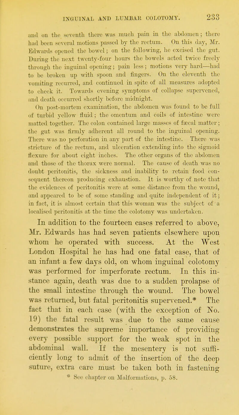 imd on the sovonth there wiis nnicli pain in tlie abdomen; there had been several motions passed by the rectnm. On this day, Mr. Edwiu-ds opened the bowel; on the folloAving, ho excised the gut. During the next twenty-four hours the bowels acted twice freely through the inguinal opening; pain less ; motions very hard—had to be broken up ^\'ith spoon and fingers. On the eleventh the vomiting recurred, and continvied in spite of all measures adopted to check it. Towards evening symptoms of collapse supervened, and death occurred shortly before midnight. (^n post-mortem examination, the abdomen was found to be full of tiu-bid yellow fluid ; the omentum and coils of intestine were matted together. The colon contained large masses of faecal matter; the gut was finuly atlherent all round to the inguinal opening. There was no perforation in any part of the intestine. There was strictui'e of the rectum, and ulceration extending into the sigmoid flexui'e for about eight inches. The other organs of the abdomen and those of the thorax were normal. The cause of death was no doubt peritonitis, the sickness and inability to retain food con- sequent thereon producing exhaustion. It is worthy of note that the evidences of peritonitis were at some distance from the wound, and appeared to be of some standing and quite independent of it; in fact, it is almost certain that this woman was the subject of a localised peritonitis at the time the colotomy was undertaken. In addition to the fourteen cases referred to above, Mr. Edwards has had seven patients elsewhere upon whom he operated with success. At the West London Hospital he has had one fatal case, that of an infant a few days old, on whom inguinal colotomy was performed for imperforate rectum. In this in- stance again, death was due to a sudden prolapse of the small intestine through the wound. The bowel was returned, but fatal peritonitis supervened.* The fact that in each case (with the exception of No. 19) the fatal result was due to the same cause demonstrates the supreme importance of providing every possible support for the weak spot in the abdominal wall. If the mesentery is not suffi- ciently long to admit of the insertion of the deep suture, extra care must be taken both in fastenins: * See cluipter on Malformations, ]). 58.