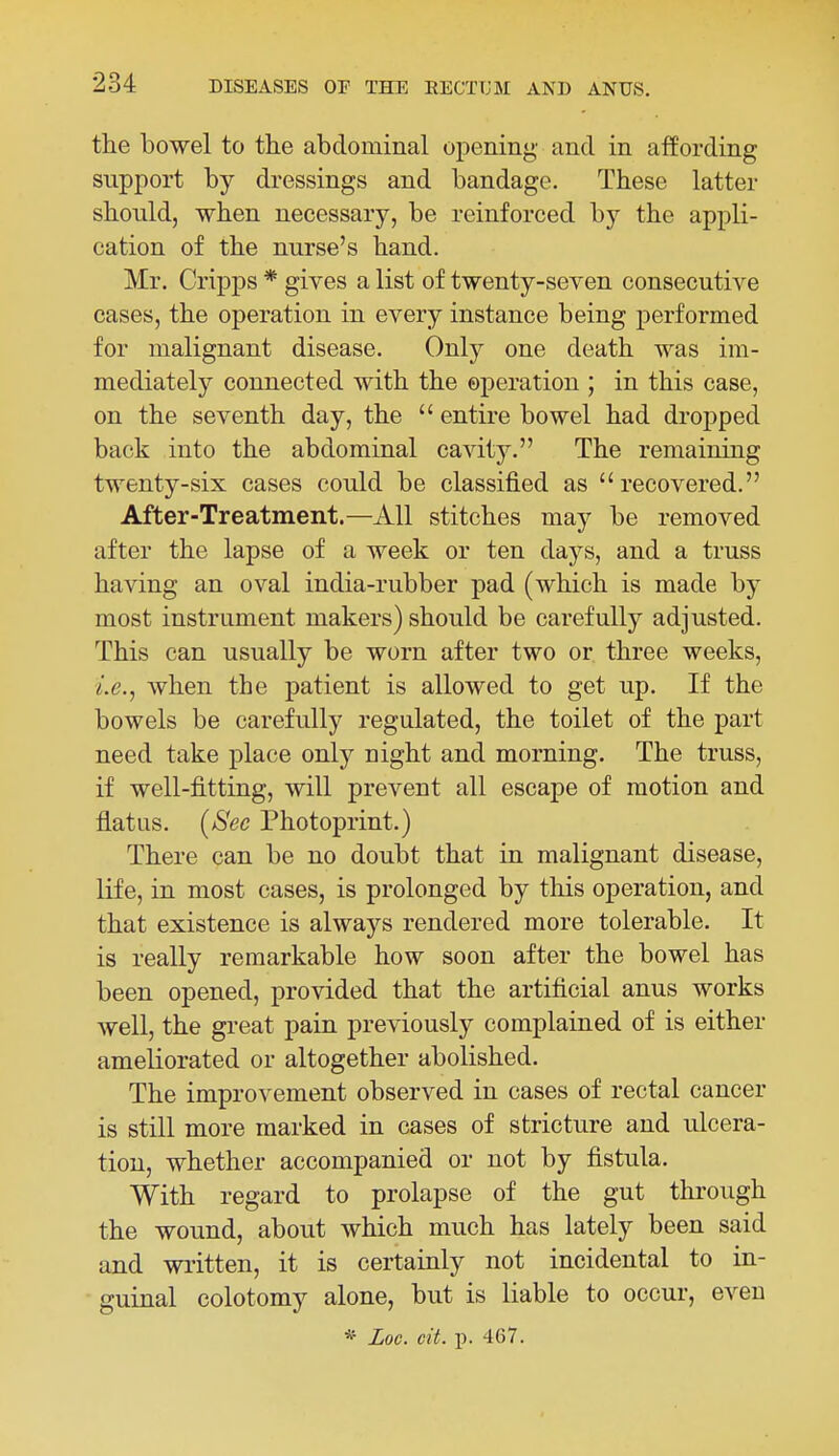 the bowel to tlie abdominal opening and in affording support by dressings and bandage. These latter should, when necessary, be reinforced by the appli- cation of the nurse's hand. Mr. Cripps * gives a list of twenty-seven consecutive cases, the operation in every instance being performed for malignant disease. Only one death was im- mediately connected with the operation ; in this case, on the seventh day, the  entire bowel had dropped back into the abdominal cavity. The remaining twenty-six cases could be classified as recovered. After-Treatment.—All stitches may be removed after the lapse of a week or ten days, and a truss having an oval india-rubber pad (which is made by most instrument makers) should be carefully adjusted. This can usually be worn after two or three weeks, i.e., when the patient is allowed to get up. If the bowels be carefully regulated, the toilet of the part need take place only night and morning. The truss, if well-fitting, will prevent all escape of motion and flatus. [See Photoprint.) There can be no doubt that in malignant disease, life, in most cases, is prolonged by this operation, and that existence is always rendered more tolerable. It is really remarkable how soon after the bowel has been opened, provided that the artificial anus works well, the great pain previously complained of is either ameliorated or altogether abolished. The improvement observed in cases of rectal cancer is still more marked in cases of stricture and ulcera- tion, whether accompanied or not by fistula. With regard to prolapse of the gut through the wound, about which much has lately been said and wi-itten, it is certainly not incidental to in- guinal colotomy alone, but is liable to occur, even * Loc. cit. p. 467.