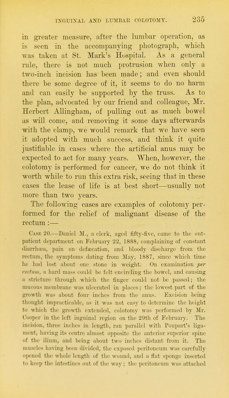 in greater measure, after the lumbar operation, as is seen in the accompanying photograph, which was taken at St. Mark's Hospital. As a general rule, there is not much protrusion when only a two-inch incision has been made; and even should there be some degree of it, it seems to do no harm and can easily be supported by the truss. As to the plan, advocated by our friend and colleague, Mr. Herbert Allingham, of pulling out as much bowel as will come, and removing it some days afterwards with the clamp, we would remark that we have seen it adopted with much success, and think it quite justifiable in cases where the artificial anus may be expected to act for many years. When, however, the colotomy is performed for cancer, we do not think it worth while to run this extra risk, seeing that in these cases the lease of life is at best short—usually not more than two years. The following cases are examples of colotomy per- fonned for the relief of malignant disease of the rectum :— Case 20.—Daniel M., a clerk, aged fifty-five, came to tlie out- patient department on Pebruaiy 22, 1888, comiilaining of constant diarrhoea, pain on dofjBcation, and bloody discharge fi-om the rectum, the symptoms dating fi-om jMay, 1887, since which time he had lost about one stone in weight. On examination per rectum, a hard mass could be felt encircling the bowel, and caiisiag a stricture through which the finger could not be passed; the mucous membrane was ulcerated in places; the lowest j^art of the growth was about four inches from the anus. Excision being thought impracticable, as it was not easy to determine the height to which the growth extended, colotomy was performed by Mr. Cooper in the left inguinal region on the 29th of February. The inci-sion, three inches in length, ran parallel with Poupart's liga- ment, having its centre almost opposite the anterior superior spine of the ilium, and being Jibout two inches distant from it. The muscles having been divided, the exposed peritoneum Avas carefully opened the whole length of the wound, and a fiat sponge inserted to keep the intestines out of the way; the peritoneum was attached