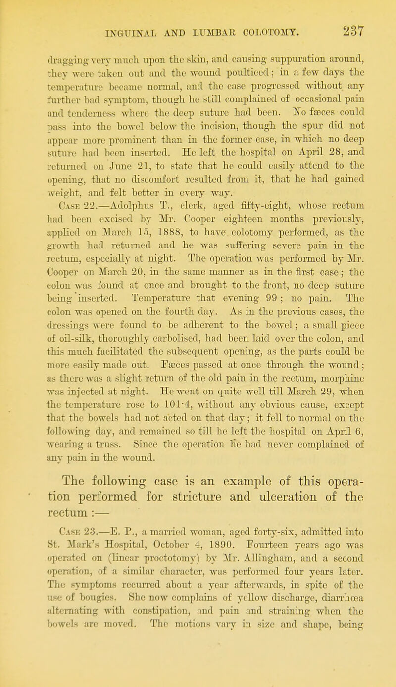draggiug very much upon the skin, antl causing- suppm-ation around, they were tak(>n out and the wound poulticed; in a few days tlie temperature hecauie normal, and the case progressed without any further had symptom, though he still complained of occasional jiain and tenderness where the deep suture had heen. No fffices could pass into the howel hclow the incision, though the spur did not appear more prominent than in the former case, in which no deep suture had been inserted. He left the hospital on April 28, and returned on Jime 21, to state that he could easily attend to the opening, that no discomfort resulted from it, that he had gained weight, and felt hotter in eveiy way. Case 22.—Adolphus T., clerk, aged fifty-eight, whose rectum had heen excised by Mr. Cooper eighteen months previously, applied on March 15, 1888, to have colotomy perfonned, as the groAvth had retiuTied and he was suffering severe pain in the rectum, especially at night. The operation was perfonned by Mr. Cooper on March 20, in the same manner as in the first case; the colon was foimd at once and brought to the fi'ont, no deep suture being inserted. TemiJcrature that evening 99 ; no pain. The colon was opened on the fourth day. As in the previous cases, the dressings were found to be adherent to the bowel; a small piece of oil-silk, thoroughly carbolised, had been laid over the colon, and this much facilitated the subsequent opening, as the parts could be more easily made out. Paeces passed at once thi'ough the wound; as there was a slight return of the old pain in the rectum, morphine was injected at night. He went on quite well till March 29, when the temperature rose to 101-4, without any obvious cause, except that the bowels had not acted on that day; it fell to nonnal on the following day, and remained so till he left the hospital on April 6, wearing a tinss. Since the oijcratiou he had never complained of any pain in the wound. The following case is an example of this opera- tion performed for stricture and ulceration of the rectum :— Cask 23.—E. P., a manied woman, aged forty-six, admitted into .St. Mark's Hospital, October 4, 1890. Fourteen years ago was operated on (linear proctotomy) by Mr. Allingham, and a second operation, of a similar character, was performed four years later. The symptoms recuiTed about a year afterwards, in spite of the use of bougies. She now complains of yellow discharge, dian'hoea alternating with constipation, and pain and straining when the bowels are moved. Tlu- motions viuy in size and shape, being