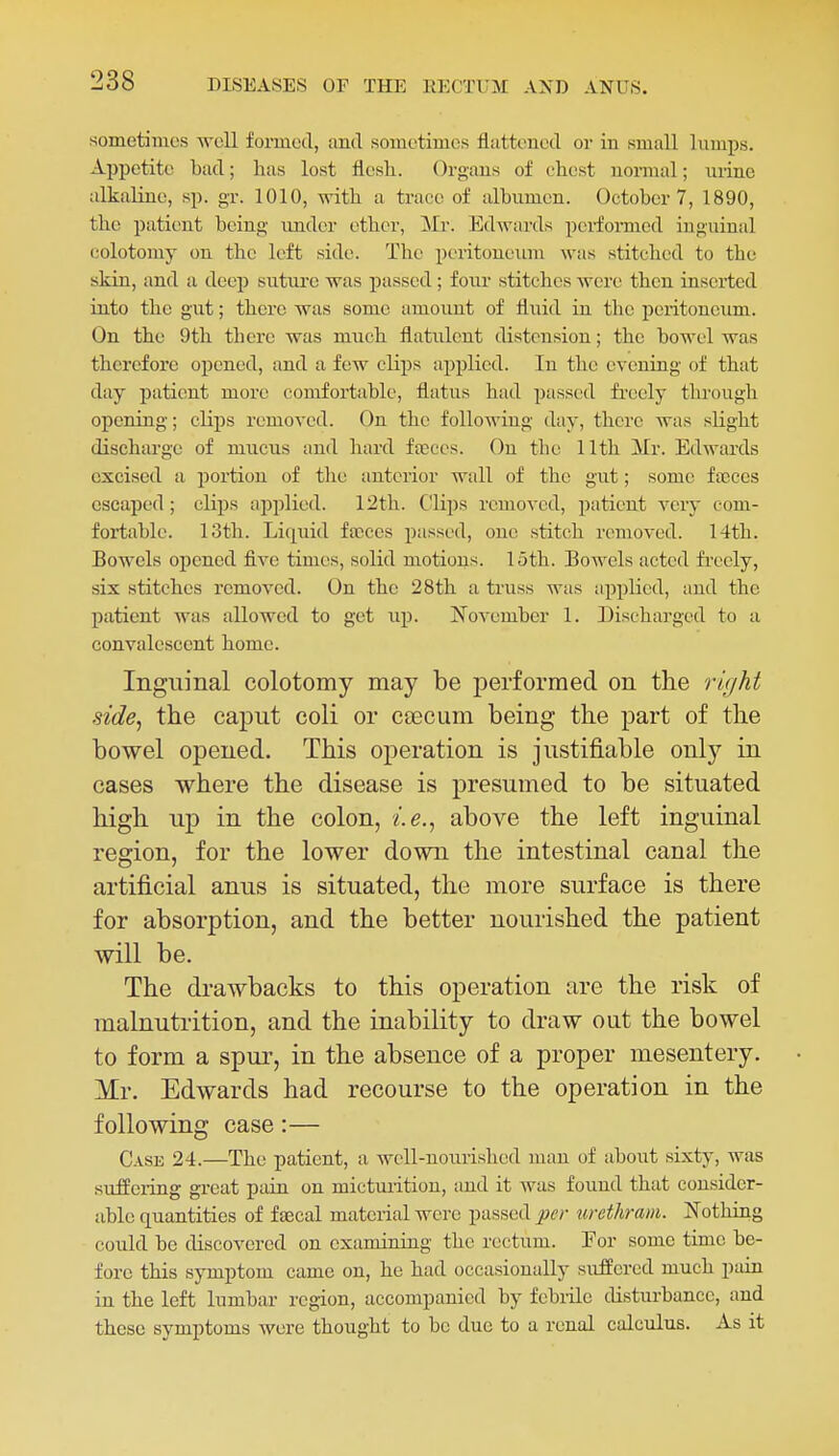 sometimes well formed, and sometimes flattened or in small lumps. Appetite bad; has lost flesh. Organs of chest normal; mine alkaline, sp. gr. 1010, with a trace of albumen. October 7, 1890, the patient being imder ether, Mr. Edwards performed inguinal colotomy on the left side. The peritoneum was stitched to the skin, and a deep sutiu'e was passed; f oiu stitches were then inserted into the gut; there was some amount of fli;id in the peritoneum. On the 9th there was much flatulent distension; the bowel was therefore opened, and a few cliijs applied. In the evening of that day patient more comfortable, flatus had passed freely through opening; clips removed. On the following day, there was slight discharge of mucus aud hard ftcces. Ou the 11th ilr. Edwards excised a portion of tlie anterior wall of the gut; some faeces escaped; clips applied. 12th. Clips removed, patient very com- fortable. 13th. Li(|uid faeces passed, one stitch removed. 14th. Bowels opened five times, solid motions. 15th. Bowels acted fi'ccly, six stitches removed. On the 28th a truss was applied, aud the patient was allowed to get up. November 1. Discharged to a convalescent home. Inguinal colotomy may be performed on the rit/ht side, the caput coli or caecum being the part of the bowel opened. This operation is justifiable only in cases where the disease is presumed to be situated high up in the colon, i.e., above the left inguinal region, for the lower down the intestinal canal the artificial anus is situated, the more surface is there for absorption, and the better nourished the patient will be. The drawbacks to this operation are the risk of malnutrition, and the inability to draw out the bowel to form a spur, in the absence of a proper mesentery. Mr. Edwards had recourse to the operation in the following case:— C.\SE 24.—The patient, a well-nourished man of about sixty, was sulfeiing great pain on micturition, and it was found that consider- able quantities of ftecal material were passed per urethraiii. Nothing could be discovered on examiniag the rectum. Eor some time be- fore this symptom came on, he had occasionally suffered much pain in the left lumbar region, accompanied by febrile disturbance, and these symptoms were thought to be due to a renal calculus. As it