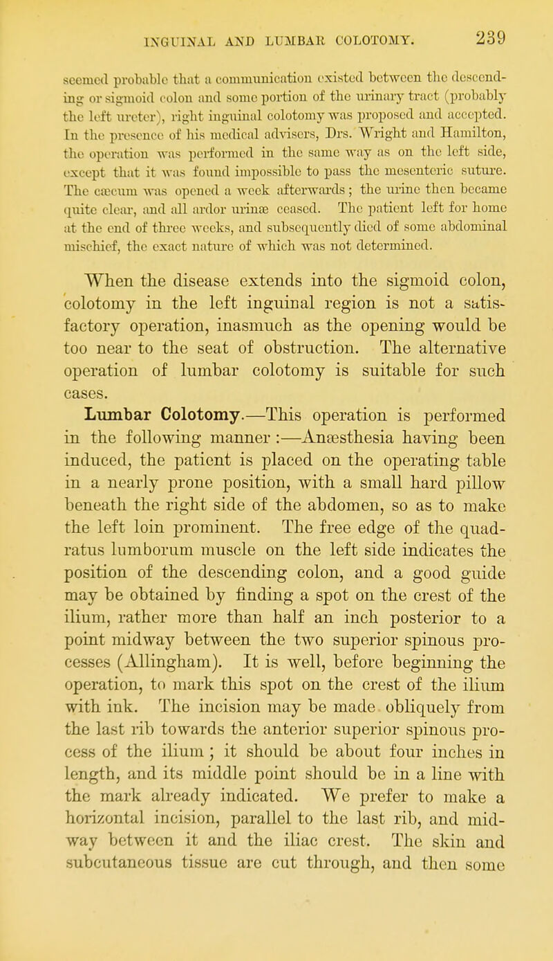 seemed probable that a communication existed between tlie descend- ing or sigmoid colon and some portion of the urinary tract (probably the left iireter), right ing\iinal colotoniy was proposed and accepted. In the presence of his medical advisers, Drs. Wright and Hamilton, the operation was pei-formed in the same way as on the left side, except that it was found impossible to pass the mesenteric sutui'e. The c«cum was opened a week aftci-wards ; the lu-ine then became quite cleai-, tmd all ardor m-infe ceased. The patient left for home at the end of thi-ee weeks, and subsequently died of some abdominal mischief, the exact nature of which was not determined. When the disease extends into the sigmoid colon, colotomy in the left inguinal region is not a satis- factory operation, inasmuch as the opening would be too near to the seat of obstruction. The alternative operation of lumbar colotomy is suitable for such cases. Lumbar Colotomy.—This operation is performed in the following manner :—Anaesthesia having been induced, the patient is placed on the operating table in a nearly prone position, with a small hard pillow beneath the right side of the abdomen, so as to make the left loin prominent. The free edge of the quad- ratus lumborum muscle on the left side indicates the position of the descending colon, and a good guide may be obtained by finding a spot on the crest of the ilium, rather more than half an inch posterior to a point midway between the two superior spinous pro- cesses (Allingham), It is well, before beginning the operation, to mark this spot on the crest of the ilium with ink. The incision may be made obliquely from the last rib towards the anterior superior spinous pro- cess of the ilium ; it should be about four inches in length, and its middle point should be in a line with the mark already indicated. We prefer to make a horizontal incision, parallel to the last rib, and mid- way between it and the iliac crest. The skin and subcutaneous tissue are cut through, and then some