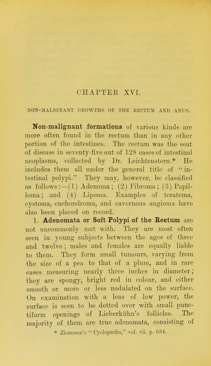 CHAPTEE XVL NON-MALIGNANT GROWTHS OF THE RECTUM AND ANTJS. Non-malignant formations of various kinds are more often found in the rectum than in any other portion of the intestines. The rectum was the seat of disease in seventy-five out of 128 cases of intestinal neoplasms, collected by Ur. Leichtenstern.* He includes them all under the general title of  in- testinal polypi. They may, however, be classified as follows:—(1) Adenoma ; (2) Fibroma; (3) Papil- loma ; and (4) Lipoma. Examples of teratoma, cystoma, enchondroma, and cavernous angioma have also been placed on record. 1. Adenomata or Soft Polypi of the Rectum are not uncommonly met with. They are most often seen in young subjects between the ages of three and twelve; males and females are equally liable to them. They form small tumours, varying from the size of a pea to that of a plum, and in rare cases measui'ing nearly three inches in diameter; they are spongy, bright red in colour, and either smooth or more or less nodulated on the surface. On examination with a lens of low power, the surface is seen to be dotted over with small punc- tiform openings of Lieberkiihn's follicles. The majority of them are true adenomata, consisting of * Zicmsscn's  Cyclopaedia, vol. p. 634.