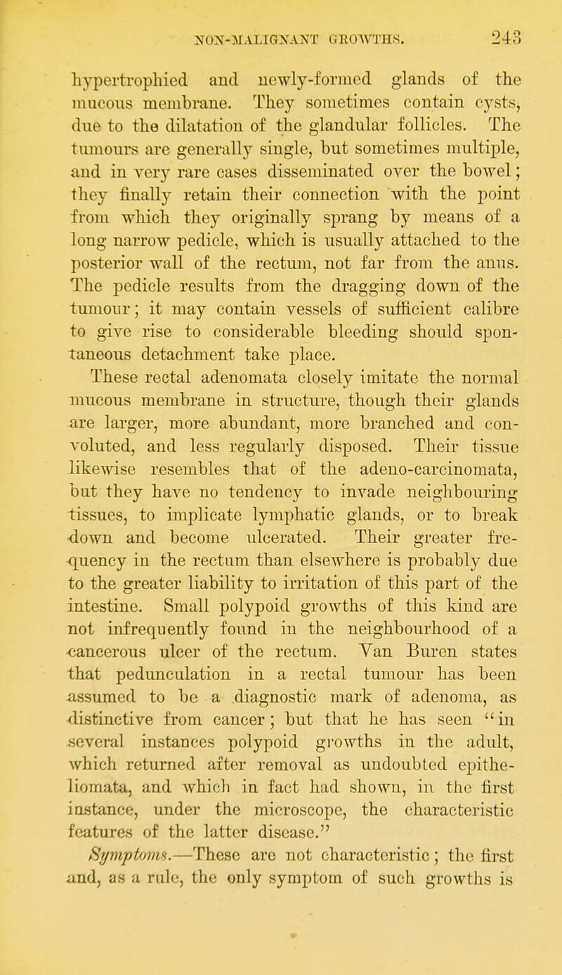 hypertrophied and uewly-foriiicd glands of the mucous membrane. They sometimes contain cysts, due to the dihitation of the glandular follicles. The tumours are generally single, but sometimes multiple, and in very rare cases disseminated over the bowel; they finally retain their connection with the point from which they originally sprang by means of a long narrow pedicle, which is usually attached to the posterior wall of the rectum, not far from the anus. The pedicle results from the dragging down of the tumour; it may contain vessels of sufficient calibre to give rise to considerable bleeding should spon- taneous detachment take place. These rectal adenomata closely imitate the normal mucous membrane in structure, though their glands are larger, more abundant, more branched and con- voluted, and less regularly disposed. Their tissue likewise resembles that of the adeno-carcinomata, but they have no tendency to invade neighbouring tissues, to implicate lymphatic glands, or to break ■down and become ulcerated. Their greater fre- ■quency in the rectum than elsewhere is probably due to the greater liability to irritation of this part of the intestine. Small polypoid growths of this kind are not infrequently found in the neighbourhood of a ■cancerous ulcer of the rectum. Yan Buren states that pedunculation in a rectal tumour has been -assumed to be a diagnostic mark of adenoma, as distinctive from cancer; but that he has seen in .several instances polypoid growths in the adult, which returned after removal as undoubted epithe- liomata, and which in fact had shown, in the first instance, under the microscope, the characteristic features of the latter disease. Symptoim.—These are not characteristic; the first and, as a rule, the only symptom of such growths is