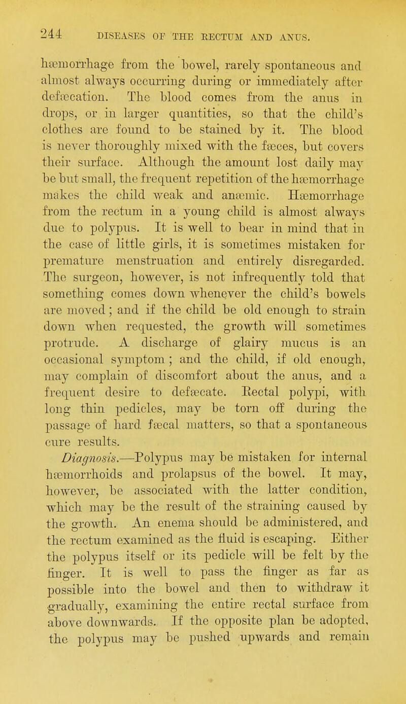 liteniorrhage from the bowel, rarely spontaneous and almost always occurring during or immediately after defalcation. The blood comes from the anus in drops, or in larger quantities, so that the child's clothes are found to be stained by it. The blood is never thoroughly mixed with the feeces, but covers their surface. Although the amount lost daily may be but small, the frequent repetition of the haemorrhage makes the child weak and anseraic. Haemorrhage from the rectum in a young child is almost always due to polypus. It is well to bear in mind that in the case of little girls, it is sometimes mistaken for premature menstruation and entirely disregarded. The surgeon, however, is not infrequently told that something comes down whenever the child's bowels are moved; and if the child be old enough to strain down when requested, the growth will sometimes protrude. A discharge of glairy mucus is an occasional symptom ; and the child, if old enough, may complain of discomfort about the anus, and a frequent desire to defaecate. Eectal polypi, with long thin pedicles, may be torn off during the passage of hard feecal matters, so that a spontaneous cure results. Diagnosis.—Polypus may be mistaken for internal htemorrhoids and prolapsus of the bowel. It may, however, be associated with the latter condition, which may be the result of the straining caused by the growth. An enema should be administered, and the rectum examined as the fluid is escaping. Either the polypus itself or its pedicle will be felt by tlie finger. It is well to pass the finger as far as possible into the bowel and then to withdraw it gradually, examining the entire rectal surface from above downwards. If the opposite plan be adopted, the polypus may be pushed upwards and remain