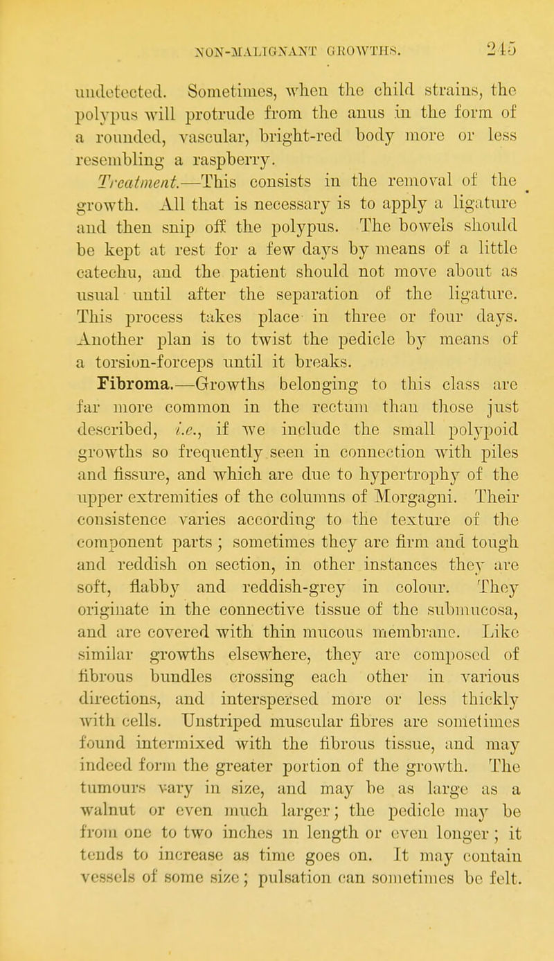 undetected. Sometiiiios, when the child strains, the polypus will protrude from the anus in the forrn of a rounded, vascular, bright-red body more or less resembling a raspberry. Treatment.—This consists in the removal of the growth. All that is necessary is to apply a ligature and then snip off the polypus. The bowels shoidd be kept at rest for a few days by means of a little catechu, and the patient should not move about as usual until after the separation of the ligature. This process takes place in three or four days. Another plan is to twist the pedicle by means of a torsion-forceps until it breaks. Fibroma.—Growths belonging to this class are far more common in the rectum than those just described, i.e., if we include the small polypoid growths so frequently seen in connection with piles and fissure, and which are due to hypertrophy of the upper extremities of the columns of Morgagni. Their consistence varies according to the texture of the component parts ; sometimes they are firm and tough and reddish on section, in other instances they are soft, flabby and reddish-grey in colour. They originate in the connective tissue of the submucosa, and are covered with thin mucous membrane. Like simikir growths elsewhere, they are composed of fibrous bundles crossing each other in various directions, and interspersed more or less thickly with cells. Unstriped muscular fibres are sometimes found intermixed with the fibrous tissue, and may indeed form the greater portion of the growth. The tumours vary in size, and may be as large as a walnut or even much larger; the pedicle may be from one to two inches m length or even longer ; it tends to increase as time goes on. It may contain vessels of some size; pulsation can sometimes be felt.