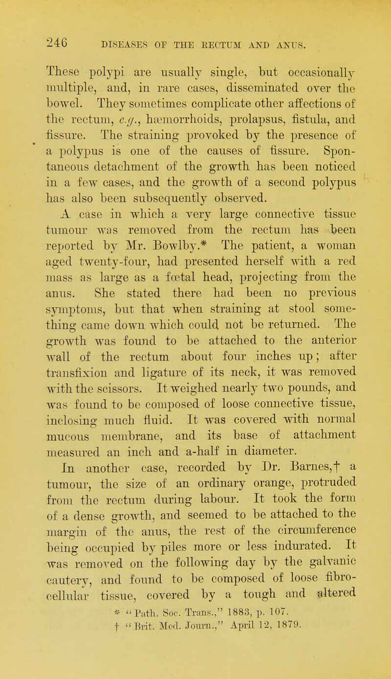 These poljqDi are usually single, but occasionally nniltiple, and, in rare cases, disseminated over the bowel. They sometimes complicate other affections of the rectum, e.g., ha?morrhoids, prolapsus, fistula, and fissure. The straining provoked by the presence of a polypus is one of the causes of fissure. Spon- taneous detachment of the growth has been noticed in a few cases, and the growth of a second polypus has also been subsequently observed. A case in which a very large connective tissue tumour was removed from the rectum has been reported by Mr. Bowlby.* The patient, a woman aged twenty-four, had presented herself with a red mass as large as a fcetal head, projecting from the anus. She stated there had been no previous symptoms, but that when straining at stool some- thing came down which could not be returned. The growth was found to be attached to the anterior wall of the rectum about four inches up; after transfixion and ligature of its neck, it was removed with the scissors. It weighed nearly two pounds, and was found to be composed of loose connective tissue, inclosing much fluid. It was covered with normal mucous membrane, and its base of attachment measured an inch and a-half in diameter. In another case, recorded by Dr. Barnes, t a tumour, the size of an ordinary orange, protruded from the rectum during labour. It took the form of a dense growth, and seemed to be attached to the margin of the anus, the rest of the circumference being occupied by piles more or less indurated. It was removed on the following day by the galvanic cautery, and found to be composed of loose fibro- cellular tissue, covered by a tough and altered Path. Soc. Trans., 1883, p. 107. t Evit. Med. Journ., April 12, 1879.