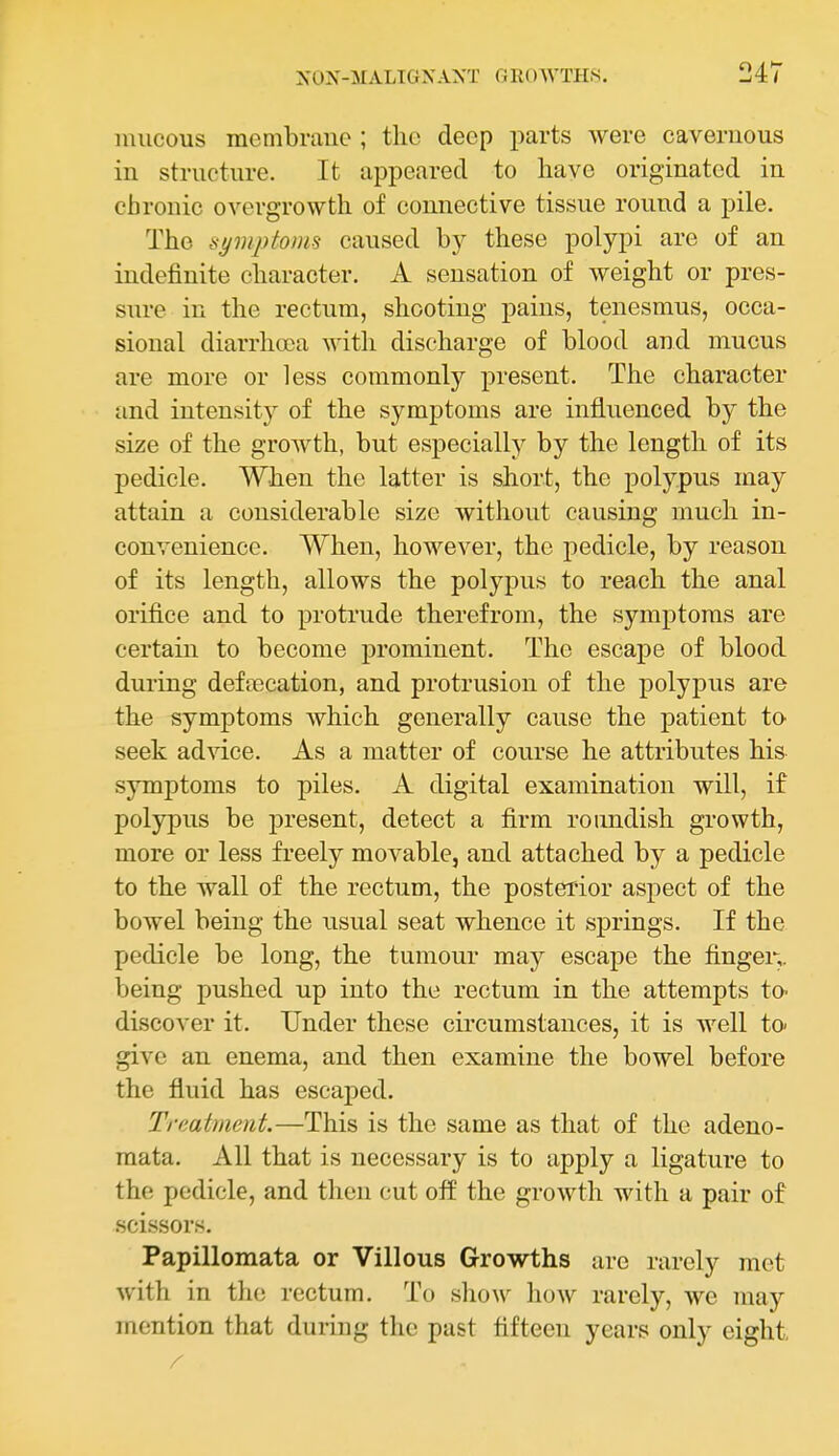 mucous membrane ; the deep parts were cavernous in structure. It appeared to have originated in chronic overgrowth of connective tissue round a pile. The symptoms caused by these polypi are of an indefinite character. A sensation of weight or pres- sure in the rectum, shooting pains, tenesmus, occa- sional diarrhoea with discharge of blood and mucus are more or less commonly present. The character and intensity of the symptoms are influenced by the size of the growth, but especially by the length of its pedicle. When the latter is short, the polypus may attain a considerable size without causing much in- convenience. When, however, the pedicle, by reason of its length, allows the polypus to reach the anal orifice and to protrude therefrom, the symptoms are certain to become prominent. The escape of blood during defalcation, and protrusion of the polypus are the symptoms which generally cause the patient to- seek advice. As a matter of course he attributes his symptoms to piles. A digital examination will, if polypus be present, detect a firm roundish growth, more or less freely movable, and attached by a pedicle to the wall of the rectum, the posterior aspect of the bowel being the usual seat whence it springs. If the pedicle be long, the tumour may escape the finger,, being pushed up into the rectum in the attempts to- discover it. Under these circumstances, it is well to- give an enema, and then examine the bowel before the fluid has escaped. Treatment.—This is the same as that of the adeno- mata. All that is necessary is to apply a ligature to the pedicle, and then cut off the growth with a pair of scissors. Papillomata or Villous Growths are rarely met with in the rectum. To show how rarely, we may mention that during the past fifteen years only eight.