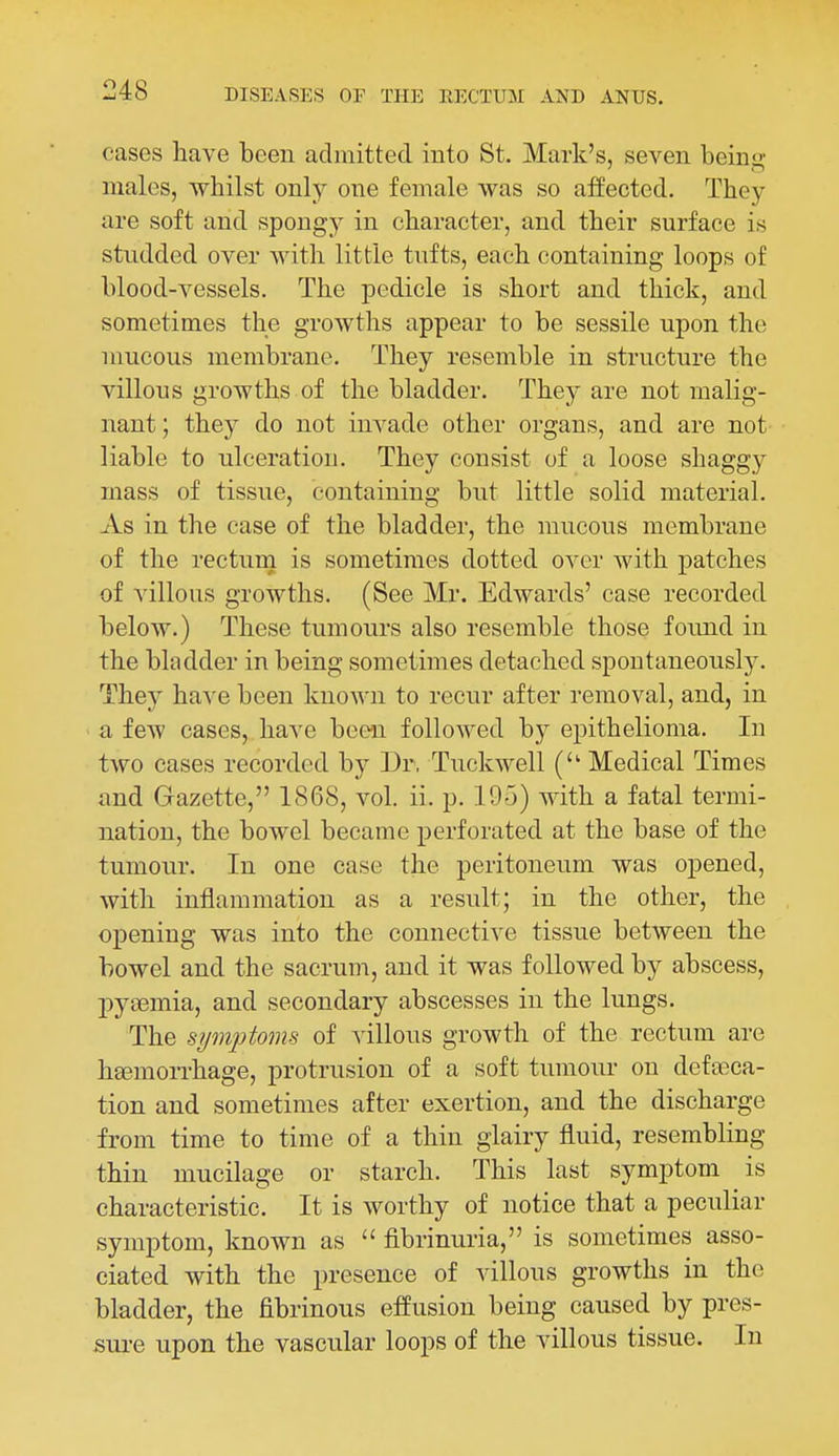 cases have been admitted into St. Mark's, seven beinu; males, whilst only one female was so affected. They are soft and spongy in character, and their surface is studded over with little tufts, each containing loops of blood-vessels. The pedicle is short and thick, and sometimes the growths appear to be sessile upon the mucous membrane. They resemble in structure the villous growths of the bladder. They are not malig- nant ; they do not invade other organs, and are not liable to ulceration. They consist of a loose shaggy mass of tissue, containing but little solid material. As in the case of the bladder, the mucous membrane of the recturn is sometimes dotted over with patches of villous growths. (See Mr. Edwards' case recorded below.) These tumours also resemble those found in the bladder in being sometimes detached spontaneously. They have been known to recur after removal, and, in a few cases,, have been followed by epithelioma. In two cases recorded by Dr. Tuckwell ( Medical Times and Gazette, 1868, vol. ii. p. 195) with a fatal termi- nation, the bowel became perforated at the base of the tumour. In one case the peritoneum was opened, with inflammation as a result; in the other, the opening was into the connective tissue between the bowel and the sacrum, and it was followed by abscess, pysemia, and secondary abscesses in the lungs. The symptoms of villous growth of the rectum are hemorrhage, protrusion of a soft tumour on defoeca- tion and sometimes after exertion, and the discharge from time to time of a thin glairy fluid, resembling thin mucilage or starch. This last symptom is characteristic. It is worthy of notice that a peculiar symptom, known as  fibrinuria, is sometimes asso- ciated with the presence of villous growths in the bladder, the fibrinous effusion being caused by pres- sui-e upon the vascular loops of the villous tissue. In