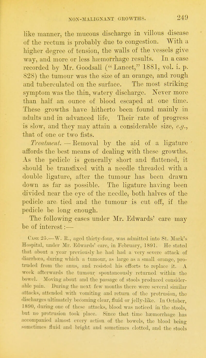 like manner, the mncous discharge in villous disease of the rectum is probably due to congestion. With a higher degree of tension, the walls of the vessels give Avay, and more or less hiicmorrhagc results. In a case recorded by Mr. Goodsall (Lancet, 1881, vol. i. p. 828) the tumour was the size of an orange, and rough and tuberculated on the surface. The most striking symptom was the thin, watery discharge. Never more than half an ounce of blood escaped at one time. These growths have hitherto been found mainly in adults and in advanced life. Their rate of progress is slow, and they may attain a considerable size, c.g.^ that of one or two fists. Treatment. —Eemoval by the aid of a ligature afEords the best means of dealing with these growths. As the pedicle is generally short and flattened, it should be transfixed with a needle threaded with a double ligature, after the tumour has been drawn down as far as possible. The ligature having been divided near the eye of the needle, both halves of the pedicle are tied and the tumour is cut off, if the pedicle be long enough. The following cases under Mr. Edwards' care may be of interest:— Case 25.—AV. 11., aged tliirty-foiu-, was admitted into St. Mark's Hospital, under Mr. Edwards' care, in February, 1891. He stated that about a year previously he had had a very severe attack of •lianlujea, during which a tumour, as large as a small orauge, pro- truded from the anus, and resisted his efforts to replace it. A week afterwards the tumour spontaneously returned within the bowel. Moving about and the passage of stools jiroduced consider- able pain. During the next few months tliere were several similar attack.s, attended with vomiting and rctura of the protrusion, the <lischarges ultimately becoming clear, fluid or jelly-like. In October, 1890, during one of these attacks, blood Avas noticed in tin; stools, but no protrusion took place. Since tliat time lucmorrhage has accompanied almost every action of the bowels, the blood being .••ometimes fluid and })rigbt and sometimes clotted, and the stools