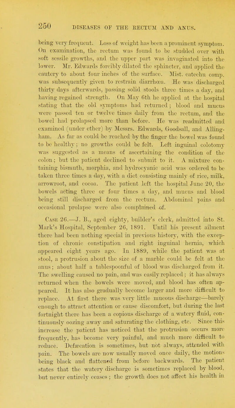 being veiy frcqueut. Loss of woiglit lias Ix-cn a pvomiuciit symptom. On examination, tlie rectum was found to be studded o\uv with soft sessile growths, and the upper part Avas invaginatcd into the lower. Mr. Edwards forcibly dilated the sphincter, and applied the cautery to about four inches of the surface. Mist, catechu comp. was subsequently given to restrain diarrhea. Ho was tlischargcd thii-ty days afterwards, passing solid stools three times a day, and ha%-ing regained strength. On ^tay 6th he applied at the hospital stating that the old symptoms had returned ; blood and mucus were passed ten or twelve times daily fi-om the rectum, and the bowel had prolapsed more than before. He was readmitted and examined (under ether) by Messrs. Edwards, Goodsall, and Alling- liam. As far as could be reached by the finger the bowel was found to be healthy; no growths could be felt. Left inguinal colotomy was suggested as u means of ascertaining the condition of the colon; but the patient declined to submit to it. A mixture con- taining bismuth, moqihia, and hydrocyanic acid was ordered to be taken three times a day, with a diet consisting mainly of rice, milk, aiTOWi'oot, and cocoa. The patient left the hospital June 20, the bowels acting three or four times a day, and mucus and blood being still discharged fi'om the rectimi. Abdominal pains and occasional prolapse were also complained of. Case 26.—J. B., aged eighty, builder's clerk, admitted into St. Mark's Hospital, September 26, 1891. Until his present ailment there had been nothing sjiecial in preAious history, with the excep- tion of chronic constii)atiou and right inguinal hernia, which appeared eight years ago. In 1889, while the jjatient was at stool, a i^rotrusion about the size of a marble could be felt at the anus; about half a tablespoonfid of blood was discharged from it. The swelling caused no pain, and was easily replaced; it has always returned when the bowels were moved, and blood has often ap- peared. It has also gradually become larger and more difficidt to replace. At first there was vciy little mucous discharge—barely enough to attract attention or cause discomfort, but dming the last fortnight there has been a copious discharge of a watery fluid, con- tinuously oozing away and saturating the clothiug, etc. Since this increase the patient has noticed that the protrusion occurs more frequently, has become very painful, and much more difficult to reduce. Deftecation is sometimes, but not always, attended with pain. The bowels are now usually moved once daily, the motions being black and flattened from before backwards. The patient states that the wateiy discharge is sometimes replaced by blood, but never entirely ceases ; the gi-owth does not affect his health in