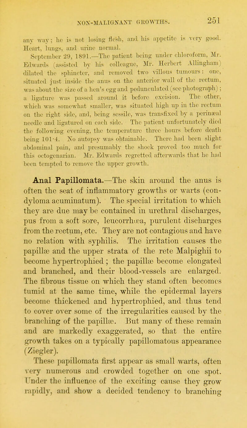 auy way; lio is nut losino- tlesli, and liis iippctite is voiy f-ood. Heart, lungs, and nrinc uonnal. St'ptombcT 29, 1891.—The patient bein}-- under cljloroform, Mr. Edwards (a.s.sistcd by his colleague, Mr. Herbert Allingbani) dilated the sphincter, and removed t^vo villous tumours: one, situated ju.st inside the anus on the anterior wall of the rectum, Avas about the size of a hen's egg and pedunculated (sec photograph); a ligature was passed around it before excision. The other, -which was somewhat smaller, was situated high up in the rectum on the right side, and, being sessile, was transfixed by a pei-inaeal needle and ligatured on each side. The patient unfortunately died the following evening, the temperatui-e three hours before death being 101-4. jS'^o aritopsy was obtainable. There had been slight abdominal pain, and presumably the shock proved too much for this octogenarian. Mr. Edwards regretted afterwards that he had been tempted to remove the upper growth. Anal Papillomata.—Tlie skin around the anus is often th.e seat of inflammatory growths or warts (con- dyloma acuminatum). The special irritation to which they are due may he contained in urethral discharges, pus from a soft sore, leucorrhijca, purulent discharges from the rectum, etc. They are not contagious and have no relation with syphilis. The irritation causes the papillte and the upper strata of the rete Malpighii to become hypertrophied ; the papillee become elongated and branched, and their blood-vessels are enlarged. The fibrous tissue on which they stand often becomes tumid at the same time, while the epidermal layei'S become thickened and hypertrophied, and thus tend to cover over some of the irregularities caused by the branching of the papillae. But many of these remain and are markedly exaggerated, so that the entii'e growth takes on a typically papillomatous appearance (Ziegler). These papillomata first appear as small warts, often very numerous and crowded together on one spot. Under the influence of the exciting cause they grow rapidly, and show a decided tendency to branching