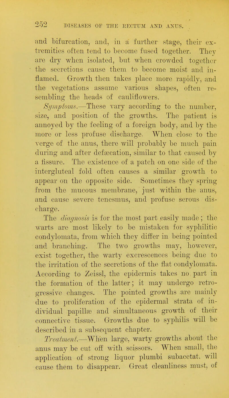 and bifurcation, and, in a further stage, their ex- tremities often tend to become fused together. They are dry when isolated, but when crowded together the secretions cause them to become moist and in- flamed. Growth then takes place more rapidly, and the vegetations assume various shapes, often re- sembling the heads of cauliflowers. Stjmptoms.—These vary according to the number, size, and position of the growths. The patient is annoyed by the feeling of a foreign body, and by the more or less profuse discharge. When close to the A^erge of the anus, there will probably be much pain during and after defseeation, similar to that caused by a fissure. The existence of a patch on one side of the intcrgluteal fold often causes a similar growth to appear on the opposite side. Sometimes they spring from the mucous membrane, just within the anus, and cause severe tenesmus, and profuse serous dis- charge. The diagnosis is for the most part easily made; the warts are most likely to be mistaken for syphilitic condylomata, from which they differ in being pointed and. branching. The two growths may, however, exist together, the warty excrescences being due to the irritation of the secretions of the flat condylomata. According to Zeissl, the epidermis takes no part in the formation of the latter; it may undergo retro- gressive changes. The pointed growths are mainly due to proliferation of the epidermal strata of in- dividual papillee and simultaneous growth of their connective tissue. Growths due to syphilis will be described in a subsequent chapter. Treatment.—When large, warty growths about the anus may be cut off with scissors. When small, the application of strong liquor plumbi subacetat. will cause them to disappear. Great cleanliness must, of