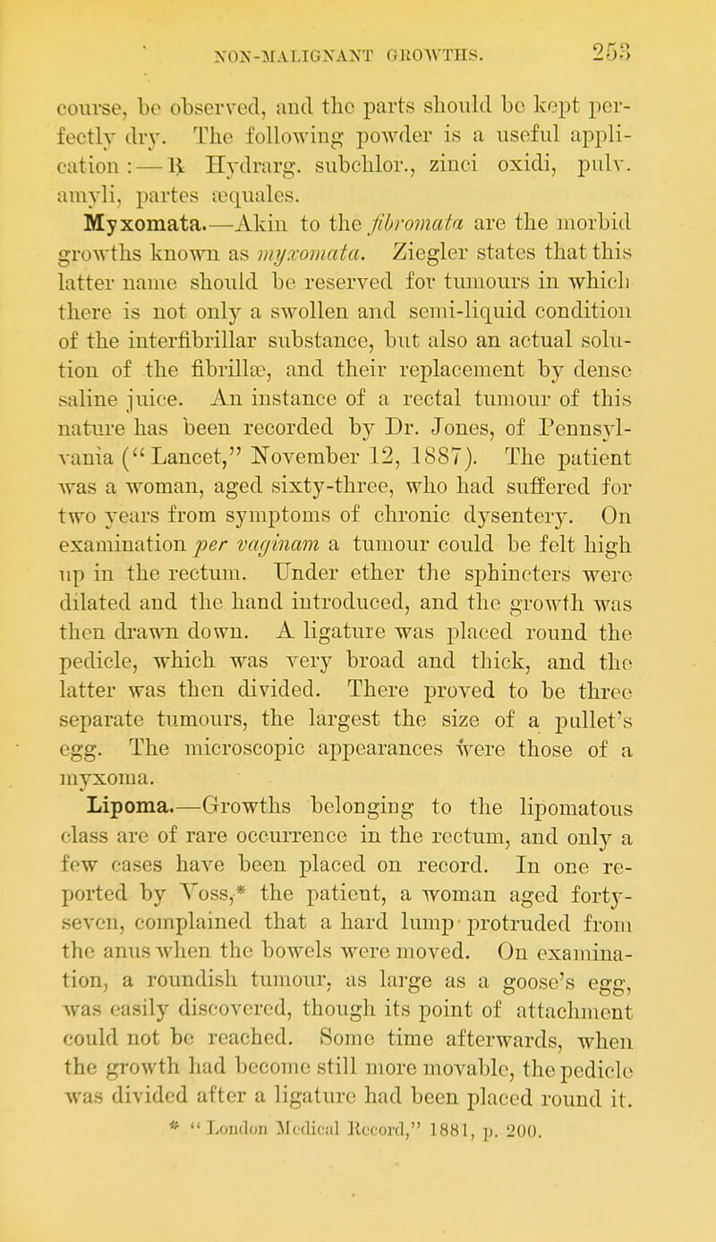 course, ho observed, and the parts slioidd be kept per- fectly dr}'. The following powder is a useful appli- cation :— Hydrarg. subchlor., zinci oxidi, pulv. amyli, partes lequales. Myxomata.—Akin to the Jibromata are the morbid groAvths known as myxomata. Ziegler states that this latter name should be reserved for tumours in which there is not only a swollen and semi-liquid condition of the interfibrillar substance, but also an actual solu- tion of the fibrillar, and their replacement by dense saline juice. An instance of a rectal tumour of this natui-e has been recorded by Dr. J ones, of Pennsyl- vania (Lancet, November 12, 1887). The patient was a woman, aged sixty-three, who had suffered for two years from symptoms of chronic dysentery. On examination per vaginam a tumour could be felt high up in the rectum. Under ether the sphincters were dilated and the hand introduced, and the growth was then drawn down. A ligature was placed round the pedicle, which was very broad and thick, and the latter was then divided. There proved to be three separate tumours, the largest the size of a pallet's egg. The microscopic appearances were those of a myxoma. Lipoma.—Growths belonging to the lipomatous class are of rare occurrence in the rectum, and only a few cases have been placed on record. In one re- ported by Yoss,* the patient, a woman aged forty- seven, complained that a hard lump • protruded from the anus when the bowels were moved. On examina- tion, a roundish tumour, as lai-ge as a goose's egg, was easily discovered, though its point of attachment could not be reached. Some time afterwards, when the growth had become still more movable, the pedicle was divided after a ligature had been placed round it. * London :Mc(lic!il Eoconl, 1881, p. 200.