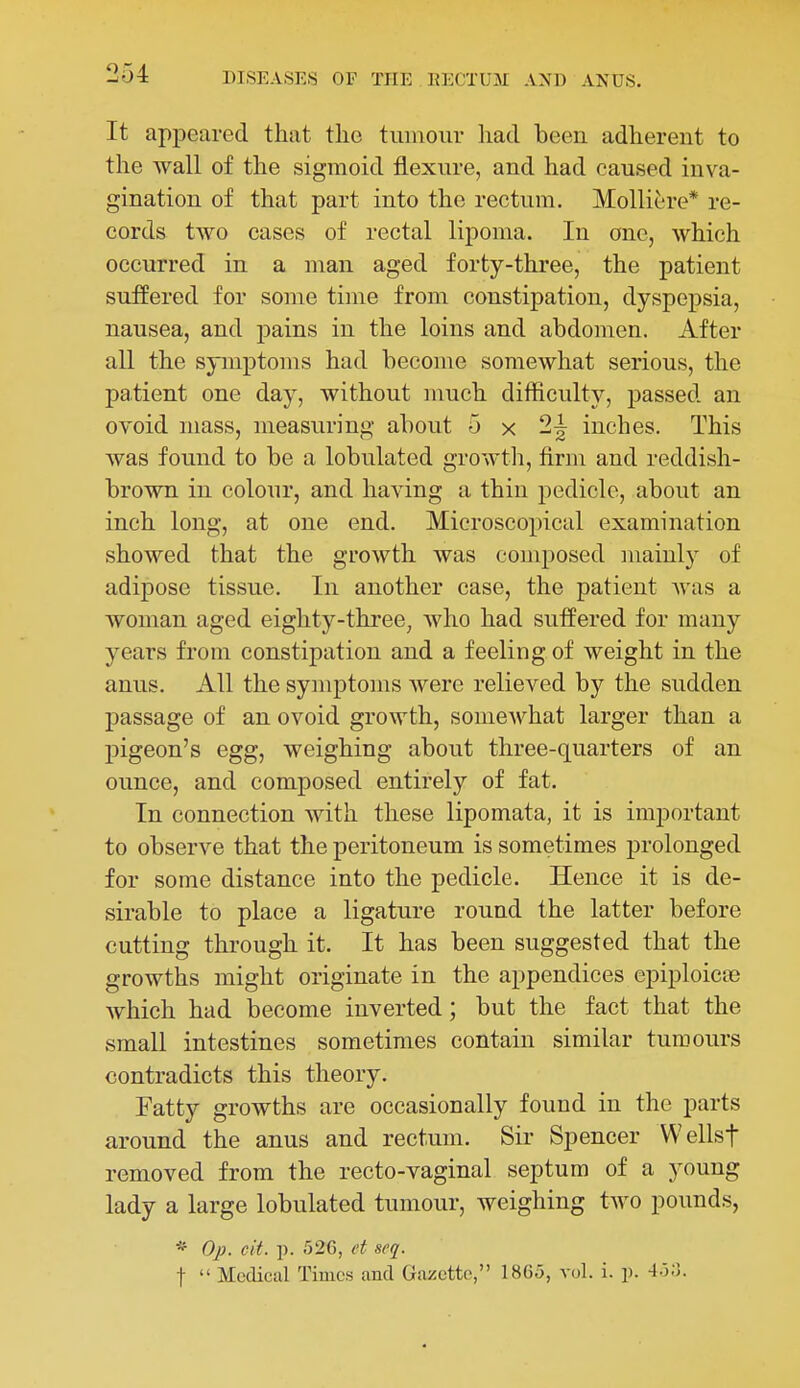It appeared that the tumour liad been adherent to the wall of the sigmoid flexure, and had caused inva- gination of that part into the rectum, Molliere* re- cords two cases of rectal lipoma. In one, which occurred in a man aged forty-three, the patient suffered for some time from constipation, dyspepsia, nausea, and pains in the loins and abdomen. After all the symptoms had become somewhat serious, the patient one day, without much difficulty, passed an ovoid mass, measuring about 5 x 2~ inches. This was found to be a lobulated growth, firm and reddish- brown in colour, and having a thin pedicle, about an inch long, at one end. Microscopical examination showed that the growth was composed mainly of adipose tissue. In another case, the patient was a woman aged eighty-three, who had suffered for many years from constipation and a feeling of weight in the anus. All the symptoms were relieved by the sudden passage of an ovoid growth, somewhat larger than a pigeon's egg, weighing about three-quarters of an ounce, and composed entirely of fat. In connection with these lipomata, it is important to observe that the peritoneum is sometimes prolonged for some distance into the pedicle. Hence it is de- sirable to place a ligature round the latter before cutting through it. It has been suggested that the growths might originate in the appendices epiploicoe which had become inverted; but the fact that the small intestines sometimes contain similar tumours contradicts this theory. Fatty growths are occasionally found in the parts around the anus and rectum. Sir Spencer Wellsf removed from the recto-vaginal septum of a young lady a large lobulated tumour, weighing two pounds, * Op. cit. p. 526, et seq. t  Medical Times and Gazette, 1865, vol. i. p. 4.5;5.