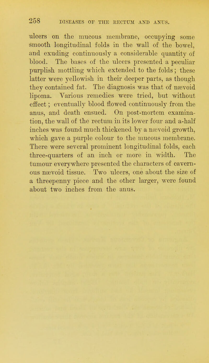 ulcers on the mucous membrane, occupying some smooth longitudinal folds in the wall of the howel, and exuding continuously a considerable quantity of blood. The bases of the ulcers presented a peculiar purplish mottling which extended to the folds; these latter were yellowish in their deeper parts, as though they contained fat. The diagnosis was that of nsevoid lipoma. Various remedies were tried, but without effect; eventuall}^ blood flowed continuously from the anus, and death ensued. On post-mortem examina- tion, the wall of the rectum in its lower four and a-half inches was found much thickened by a nee void growth, which gave a purple colour to the mucous membrane. There were several prominent longitudinal folds, each three-quarters of an inch or more in width. The tumour everywhere presented the characters of cavern- ous neevoid tissue. Two ulcers, one about the size of a threepenny piece and the other larger, were found about two inches from the anus.
