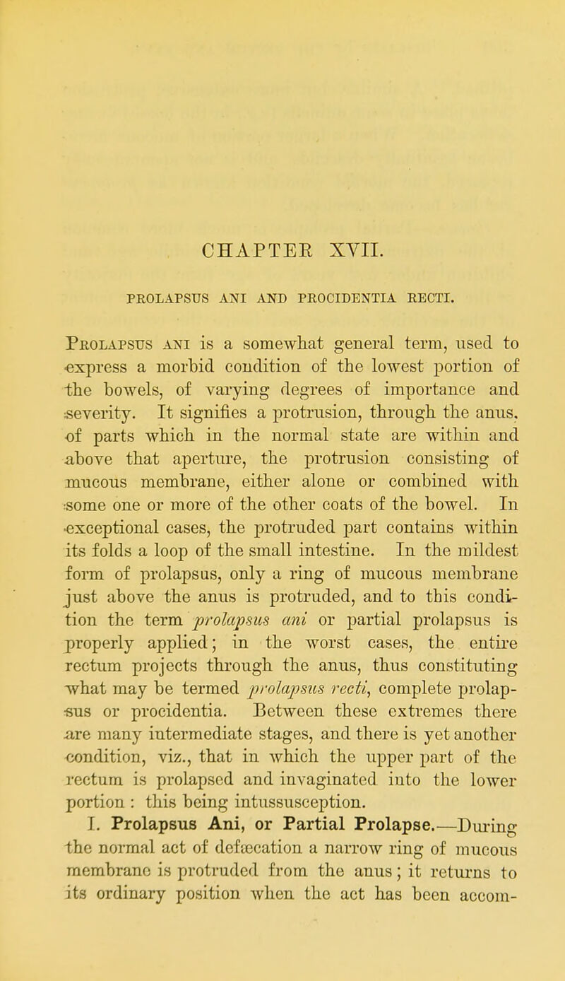 CHAPTER XVIL PROLAPSUS ANI AND PROCIDENTIA RECTI. Prolapsus ani is a somewhat general term, used to ■express a morbid condition of the lowest portion of the bowels, of varying degrees of importance and severity. It signifies a protrusion, through the anus, of parts which in the normal state are within and above that aperture, the protrusion consisting of mucous membrane, either alone or combined with :some one or more of the other coats of the bowel. In •exceptional cases, the protruded part contains within its folds a loop of the small intestine. In the mildest fonn of prolapsus, only a ring of mucous membrane just above the anus is protruded, and to this condi- tion the term prolapsus ani or partial prolapsus is properly applied; in the worst cases, the entire rectum projects thi'ough the anus, thus constituting what may be termed prolapsus recti^ complete prolap- •sus or procidentia. Between these extremes there are many intermediate stages, and there is yet another <jondition, viz., that in which the upper part of the rectum is prolapsed and invaginated into the lower portion : this being intussusception. I. Prolapsus Ani, or Partial Prolapse.—Diu-ing the normal act of dcfaication a narrow ring of mucous membrane is protruded from the anus; it returns to its ordinary position when the act has been accom-