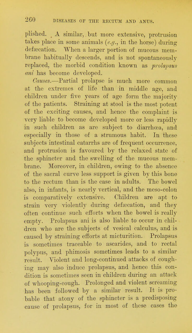 plished. ^ A similar, but more extensive, protrusion takes place in some animals (e.y., in the horse) during defaecation. When a larger portion of mucous mem- brane habitually descends, and is not spontaneously replaced, the morbid condition known as prolaj)sus ani has become developed. Causes.—Partial prolapse is much more common at the extremes of life than in middle age, and children under five years of age form the majority of the patients. Straining at stool is the most potent of the exciting causes, and hence the complaint is very liable to become developed more or less rapidly in such children as are subject to diarrhoea, and especially in those of a strumous habit. In these subjects intestinal catarrhs are of frequent occurrence, and protrusion is favoured by the relaxed state of the sphincter and the swelling of the mucous mem- brane. Moreover, in children, owing to the absence of the sacral curve less support is given by this bone to the rectum than is the case in adults. The bowel also, in infants, is nearly vertical, and the meso-colon is comparatively extensive. Children are apt to strain very violently during defeecation, and they often continue such efforts when the bowel is really empty. Prolapsus ani is also liable to occur in chil- dren who are the subjects of vesical calculus, and is caused by straining efforts at micturition. Prolapsus is sometimes traceable to ascarides, and to rectal polypus, and phimosis sometimes leads to a similar result. Violent and long-continued attacks of cough- ing may also induce prolapsus, and hence this con- dition is sometimes seen in children during an attack of whooping-cough. Prolonged and violent screaming has been followed by a similar result. It is pro- bable that atony of the sphincter is a predisposing cause of prolapsus, for in most of these cases the