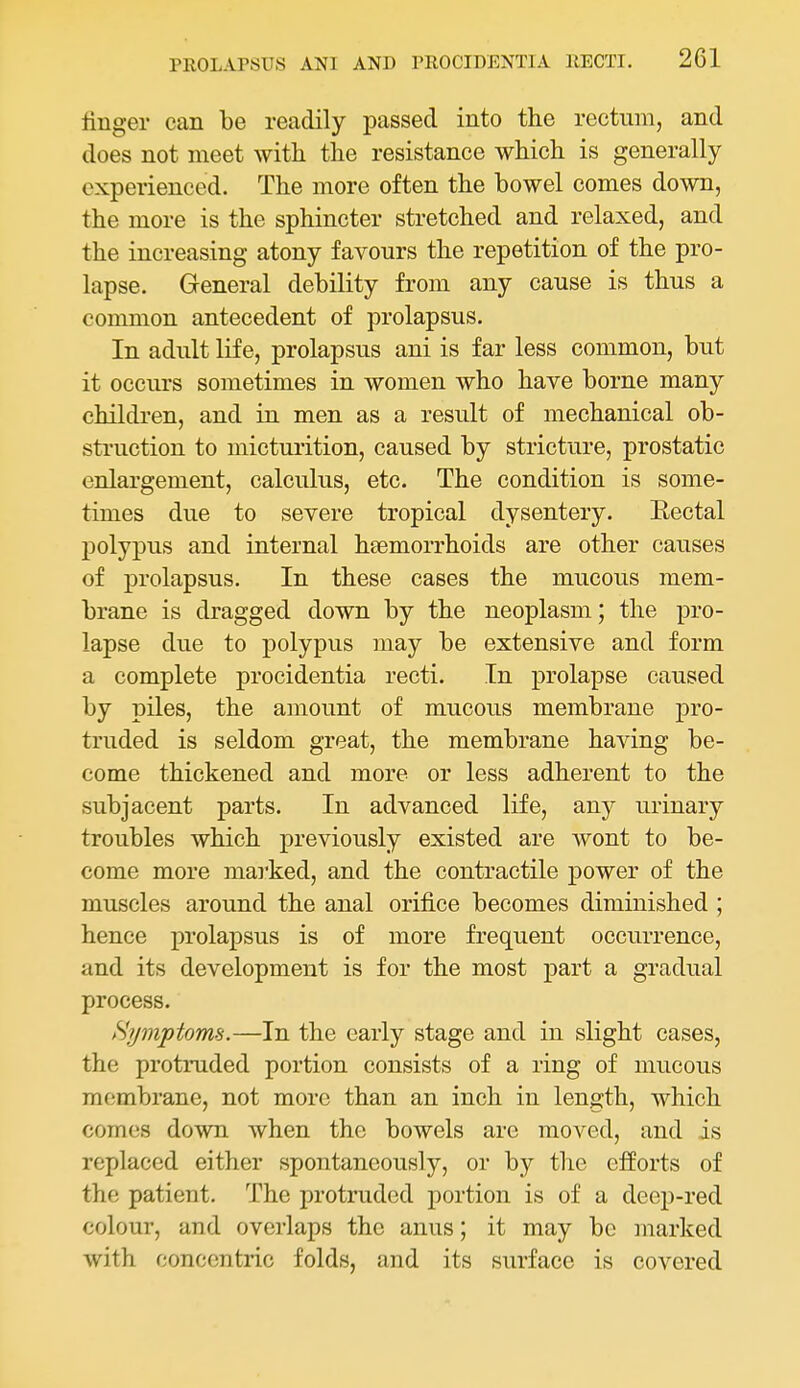 finger can be readily passed into the rectum, and does not meet with, the resistance which is generally experienced. The more often the bowel comes down, the more is the sphincter stretched and relaxed, and the increasing atony favours the repetition of the pro- lapse. General debility from any cause is thus a common antecedent of prolapsus. In adult life, prolapsus ani is far less common, but it occurs sometimes in women who have borne many children, and in men as a result of mechanical ob- struction to micturition, caused by stricture, prostatic enlargement, calculus, etc. The condition is some- times due to severe tropical dysentery. Eectal polypus and internal heemorrhoids are other causes of prolapsus. In these cases the mucous mem- brane is dragged down by the neoplasm; the pro- lapse due to polypus may be extensive and form a complete procidentia recti. In prolapse caused by piles, the amount of mucous membrane pro- truded is seldom great, the membrane having be- come thickened and more or less adherent to the subjacent parts. In advanced life, any urinary troubles which previously existed are wont to be- come more marked, and the contractile power of the muscles around the anal orifice becomes diminished ; hence prolapsus is of more frequent occurrence, and its development is for the most part a gradual process. Hjjmptoms.—In the early stage and in slight cases, the protruded portion consists of a ring of mucous membrane, not more than an inch in length, which comes down when the bowels are moved, and is replaced either spontaneously, or by the efforts of the patient. The protruded jiortion is of a deep-red colour, and overlaps the anus; it may bo marked with concentric folds, and its surface is covered