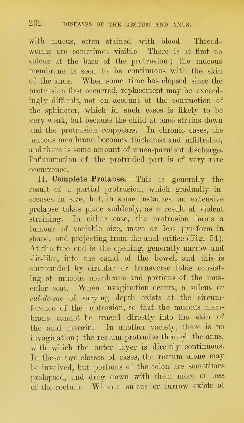 with mucus, often staiued with blood. Thread- worms are sometimes visible. There is at first no sulcus at the base of the protrusion ; the mucous membrane is seen to be continuous with the skin of the anus. When some time has elapsed since the protrusion first occurred, replacement may be exceed- ingly difficult, not on account of the contraction of the sphincter, which in such cases is likely to be very weak, but because the child at once strains down and the protrusion reappears. In chronic cases, the mucous membrane becomes thickened and infiltrated, and there is some amount of muco-purulent discharge. Inflammation of the protruded part is of very rare occurrence. II. Complete Prolapse.—This is generally the result of a partial protrusion, which gradually in- creases in size, but, in some instances, an extensive prolapse takes place suddenly, as a result of Adolent straining. In either case, the protrusion forms a tumour of variable size, more or less pyriform in shape, and projecting from the anal orifice (Fig. 54). At the free end is the opening, generally narrow and slit-like, into the canal of the bowel, and this is suiTounded by circular or transverse folds consist- ing of mucous membrane and portions of the mus- cular coat. When invagination occurs, a sulcus or cul-de-sac of varying depth exists at the circum- ference of the protrusion, so that the mucous mem- brane cannot be traced directly into the skin of the anal margin. In another variety, there is no invagination ; the rectum protrudes through the anus, with which the outer layer is directly continuous. In these two classes of cases, the rectum alone may be involved, but portions of the colon are sometimes prolapsed, and drag down with them more or less of the rectum. When a sulcus or furrow exists at