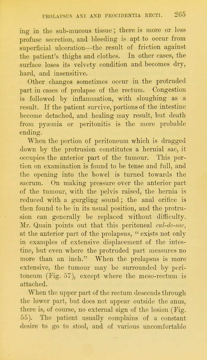 ing in the sub-mucous tissue; there is more or less profuse secretion, and bleeding is apt to occur from superficial ulceration—the result of friction against the patient's thighs and clothes. In other cases, the surface loses its velvety condition and becomes dry, hard, and insensitive. Other changes sometimes occur in the protruded part in cases of prolapse of the rectum. Congestion is followed by inflammation, with sloughing as a result. If the patient survive, portions of the intestine become detached, and healing may result, but death from pytemia or peritonitis is the more probable ending. When the portion of peritoneum which is dragged down by the protrusion constitutes a hernial sac, it occupies the anterior part of the tumour. This por- tion on examination is found to be tense and full, and the opening into the bowel is turned towards the sacrum. On making pressure over the anterior part of the tumour, with the pelvis raised, the hernia is reduced with a gurgling sound; the anal orifice is then found to be in its usual position, and the protru- sion can generally be replaced without difficulty. ]VIr. Quain points out that this peritoneal cul-de-sac^ at the anterior part of the prolapsus,  exists not only in examples of extensive displacement of the intes- tine, but even where the protruded part measures no more than an inch. When the prolapsus is more extensive, the tumour may be surrounded by peri- toneum (Fig. 57), except where the meso-rectum is attached. When the upper part of the rectum descends through the lower part, but does not appear outside the anus, there is, of course, no external sign of the lesion (Fig. 5-5). The patient usually complains of a constant desire to go to stool, and of various uncomfortable