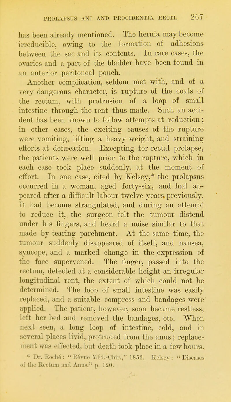 lias been already mentioned. The hernia may become irredncible, owing to the formation of adhesions between the sac and its contents. In rare cases, the ovaries and a part of the bladder have been fonnd in an anterior peritoneal pouch. Another complication, seldom met with, and of a very dangerous character, is rupture of the coats of the rectum, with protrusion of a loop of small intestine through the rent thus made. Such an acci- dent has been Imown to follow attempts at reduction; in other cases, the exciting causes of the rupture were vomiting, lifting a heavy weight, and straining efforts at deffecation. Excepting for rectal prolapse, the patients were well prior to the rupture, which in each case took place suddenly, at the moment of effort. In one case, cited by Kelsey,* the prolapsus occurred in a woman, aged forty-six, and had ap- peared after a difficult labour twelve yeara previously. It had become strangulated, and during an attempt to reduce it, the surgeon felt the tumour distend imder his fingers, and heard a noise similar to that made by tearing parchment. At the same time, the tumour suddenly disappeared of itself, and nausea, syncope, and a marked change in the expression of the face supervened. The finger, passed into the rectum, detected at a considerable height an irregular longitudinal rent, the extent of which could not be determined. The loop of small intestine was easily replaced, and a suitable compress and bandages were applied. The patient, however, soon became restless, left her bed and removed the bandages, etc. When next seen, a long loop of intestine, cold, and in several places livid, protruded from the anus; replace- ment was effected, but death took place in a few hours. « Dr. llof.'he:  llevuo Mod.-Chir., 1853. Kolscy : Discuses of the Iicctum iinfT Amis, p. 120.