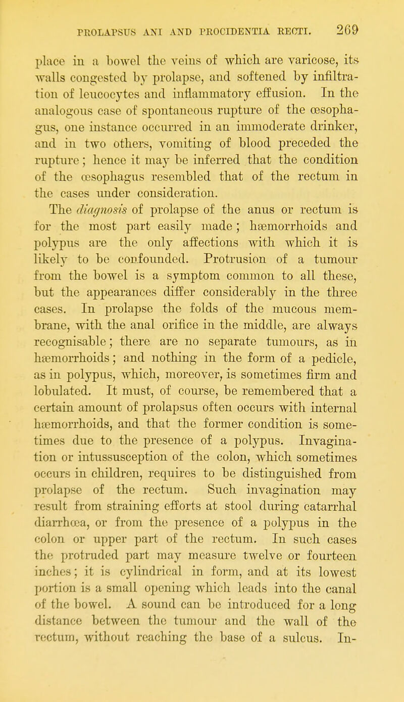 place in a boAvcl the veins of which are varicose, its walls congested by prolapse, and softened by infiltra- tion of lencocytes and inflammatory effusion. In the analogous case of spontaneous rupture of the oesopha- gus, one instance occurred in an immoderate drinker, and in two others, vomiting of blood preceded the rupture; hence it may be inferred that the condition of the oesophagus resembled that of the rectum in the cases under consideration. The diagnosis of prolapse of the anus or rectum is for the most part easily made; haemorrhoids and polypus are the only affections with which it is likely to be confounded. Protrusion of a tumour from the bowel is a symptom common to all these, but the appearances differ considerably in the three cases. In prolapse the folds of the mucous mem- brane, with the anal orifice in the middle, are always recognisable; there are no separate tumours, as in haemorrhoids; and nothing in the form of a pedicle, as in polypus, which, moreover, is sometimes firm and lobidated. It must, of course, be remembered that a certain amount of prolapsus often occurs with internal haemorrhoids, and that the former condition is some- times due to the presence of a polypus. Invagina- tion or intussusception of the colon, which sometimes occurs in children, requires to be distinguished from prolapse of the rectum. Such invagination may result from straining efforts at stool during catarrhal diarrhoea, or from the presence of a j)olypus in the colon or upper part of the rectum. In such cases the protruded part may measure twelve or fourteen inches; it is cylindrical in form, and at its lowest portion is a small opening which leads into the canal of the bowel. A sound can be introduced for a long distance between the tumour and the wall of the rectum, without reaching the base of a sulcus. In-