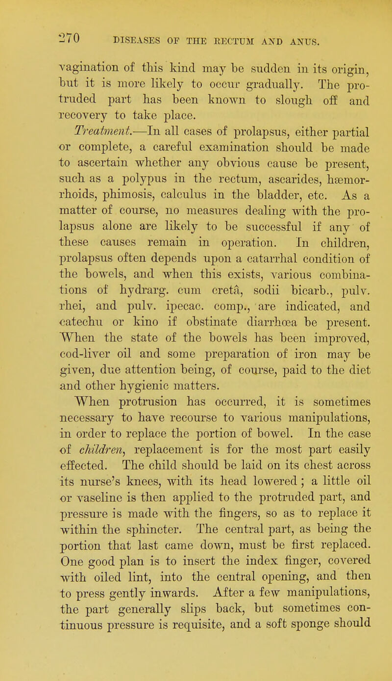 vagination of this kind may be sudden in its origin, tut it is more likely to occur gradually. The pro- truded part has been known to slough off and recovery to take place. Treatment.—In all cases of prolapsus, either partial or complete, a careful examination should be made to ascertain whether any obvious cause be present, such as a polypus in the rectum, ascarides, haemor- rhoids, phimosis, calculus in the bladder, etc. As a matter of course, no measures dealing with the pro- lapsus alone are likely to be successful if any of these causes remain in operation. In children, prolapsus often depends upon a catarrhal condition of the bowels, and when this exists, various combina- tions of hydrarg. cum creta, sodii bicarb., pulv. rhei, and pulv. ipecac, comp., are indicated, and catechu or kino if obstinate diarrhoea be present. When the state of the bowels has been improved, cod-liver oil and some preparation of iron may be given, due attention being, of course, paid to the diet and other hygienic matters. When protrusion has occurred, it is sometimes necessary to have recourse to various manipulations, in order to replace the portion of bowel. In the case of children^ replacement is for the most part easily effected. The child should be laid on its chest across its nurse's knees, with its head lowered; a little oil or vaseline is then applied to the protruded part, and pressure is made with the fingers, so as to replace it within the sphincter. The central part, as being the portion that last came down, must be first replaced. One good plan is to insert the index finger, covered with oiled lint, into the central opening, and then to press gently inwards. After a few manipulations, the part generally slips back, but sometimes con- tinuous pressure is requisite, and a soft sponge should