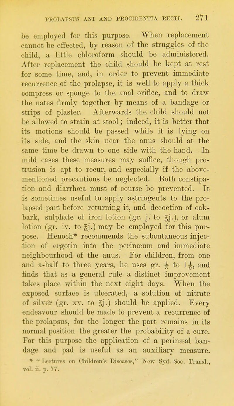 be employed for this purpose. When replacement cannot be effected, by reason of the struggles of the child, a little chloroform should be administered. After replacement the child should be kept at rest for some time, and, in order to prevent immediate recm-rence of the prolapse, it is Avell to apply a thick compress or sponge to the anal orifice, and to draw the Dates fii-mly together by means of a bandage or strips of plaster. Afterwards the child should not be allowed to strain at stool; indeed, it is better that its motions should be passed while it is lying on its side, and the skin near the anus should at the same time be di'awn to one side with the hand. In mild cases these measures may sufiice, though pro- trusion is apt to recur, and especially if the above- mentioned precautions be neglected. Both constipa- tion and diarrhoea must of course be prevented. It is sometimes useful to apply astringents to the pro- lapsed part before returning it, and decoction of oak- bark, sulphate of iron lotion (gr. j. to or alum lotion (gr. iv. to may be employed for this pur- pose. Henoch* recommends the subcutaneous injec- tion of ergotin into the perineeum and immediate neighboui'hood of the anus. For children, from one and a-half to three years, he uses gr. ^ to and finds that as a general rule a distinct improvement takes place within the next eight days. When the exposed surface is ulcerated, a solution of nitrate of silver (gr. xv. to should be applied. Every endeavour should be made to prevent a recurrence of the prolapsus, for the longer the part remains in its normal position the greater the probability of a cure. For this purpose the application of a perinajal ban- dage and pad is useful as an auxiliary measure. * Lectures on Children's Diseases, New Syd. Soc. TransL, vol. ii. p. 77.