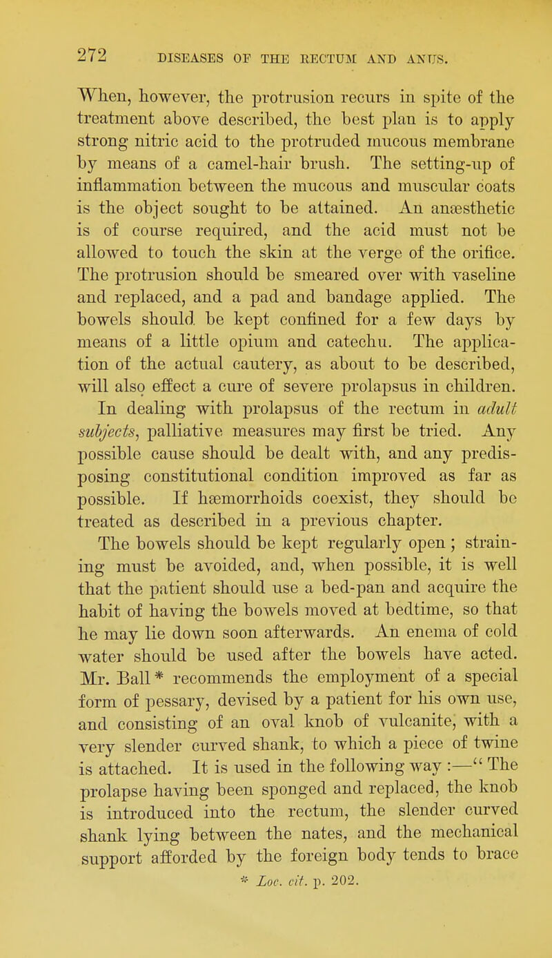 When, however, the protrusion recurs in spite of the treatment above described, the best plan is to apply- strong nitric acid to the protruded mucous membrane by means of a camel-hair brush. The setting-up of inflammation between the mncous and muscular coats is the object sought to be attained. An anaesthetic is of course required, and the acid must not be allowed to touch the skin at the verge of the orifice. The protrusion should be smeared over with vaseline and replaced, and a pad and bandage applied. The bowels should be kept confined for a few days by means of a little opium and catechu. The applica- tion of the actual cautery, as about to be described, will also effect a cure of severe prolapsus in children. In dealing with prolapsus of the rectum in aduU subjects, palliative measures may first be tried. Any possible cause should be dealt with, and any predis- posing constitutional condition improved as far as possible. If hsemorrhoids coexist, they should be treated as described in a previous chapter. The bowels should be kept regularly open ; strain- ing must be avoided, and, when possible, it is well that the patient should use a bed-pan and acquire the habit of having the bowels moved at bedtime, so that he may lie down soon afterwards. An enema of cold water should be used after the bowels have acted. Mr. Ball * recommends the employment of a special form of pessary, devised by a patient for his own use, and consisting of an oval knob of vulcanite, with a very slender curved shank, to which a piece of twine is attached. It is used in the following way :— The prolapse having been sponged and replaced, the knob is introduced into the rectum, the slender curved shank lying between the nates, and the mechanical support afforded by the foreign body tends to brace * Loc. cit. p. 202.