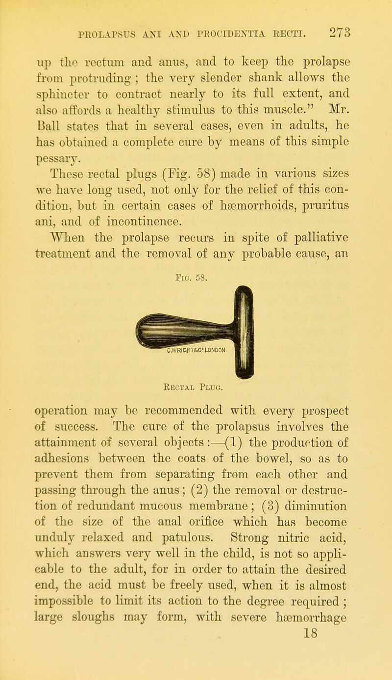 up the rectum and anus, and to keep the prolapse from protruding ; the very slender shank allows the sphincter to contract nearly to its full extent, and also affords a healthy stimulus to this muscle. Mr. Ball states that in several cases, even in adults, he has obtained a complete cure by means of this simple pessary. These rectal plugs (Fig. 58) made in various sizes we have long used, not only for the relief of this con- dition, but in certain cases of haemorrhoids, pruritus ani, and of incontinence. When the prolapse recurs in spite of palliative treatment and the removal of any probable cause, an Fig. 58. Rectal Plug. operation may be recommended with every prospect of success. The cure of the prolapsus involves the attainment of several objects:—(1) the production of adhesions between the coats of the bowel, so as to prevent them from separating from each other and passing through the anus; (2) the removal or destruc- tion of redundant mucous membrane ; (3) diminution of the size of the anal orij&ce which has become unduly relaxed and patulous. Strong nitric acid, which answers very well in the child, is not so appli- cable to the adult, for in order to attain the desii'ed end, the acid must be freely used, when it is almost impossible to limit its action to the degree required ; large sloughs may form, with severe haemorrhage 18