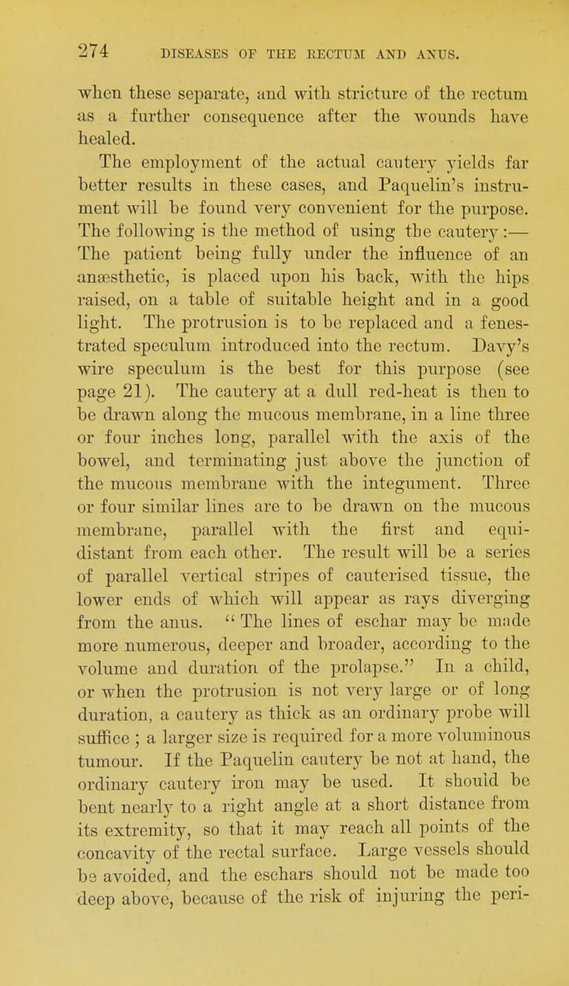 when these separate, and with stricture of the rectum as a further consequence after the wounds have healed. The employment of the actual cautery yields far better results in these cases, and Paquelin's instru- ment will be found very convenient for the purpose. The following is the method of using the cautery :— The patient being fully under the influence of an anaesthetic, is placed upon his back, with the hips raised, on a table of suitable height and in a good light. The protrusion is to be replaced and a fenes- trated speculum introduced into the rectum. Davy's wire speculum is the best for this purpose (see page 21). The cautery at a dull red-heat is then to be drawn along the mucous membrane, in a line three or four inches long, parallel with the axis of the bowel, and terminating just above the junction of the mucous membrane with the integument. Three or four similar lines are to be drawn on the mucous membrane, parallel with the first and equi- distant from each other. The result will be a series of parallel vertical stripes of cauterised tissue, the lower ends of which will appear as rays diverging from the anus.  The lines of eschar may be m;ide more numerous, deeper and broader, according to the volume and duration of the prolapse. In a child, or when the protrusion is not very large or of long duration, a cautery as thick as an ordinary probe will suffice ; a larger size is required for a more voluminous tumour. If the Paquelin cautery be not at hand, the ordinary cautery iron may be used. It should be bent nearly to a right angle at a short distance from its extremity, so that it may reach all points of the concavity of the rectal surface. Large vessels should be avoided, and the eschars should not be made too deep above, because of the risk of injuring the peri-