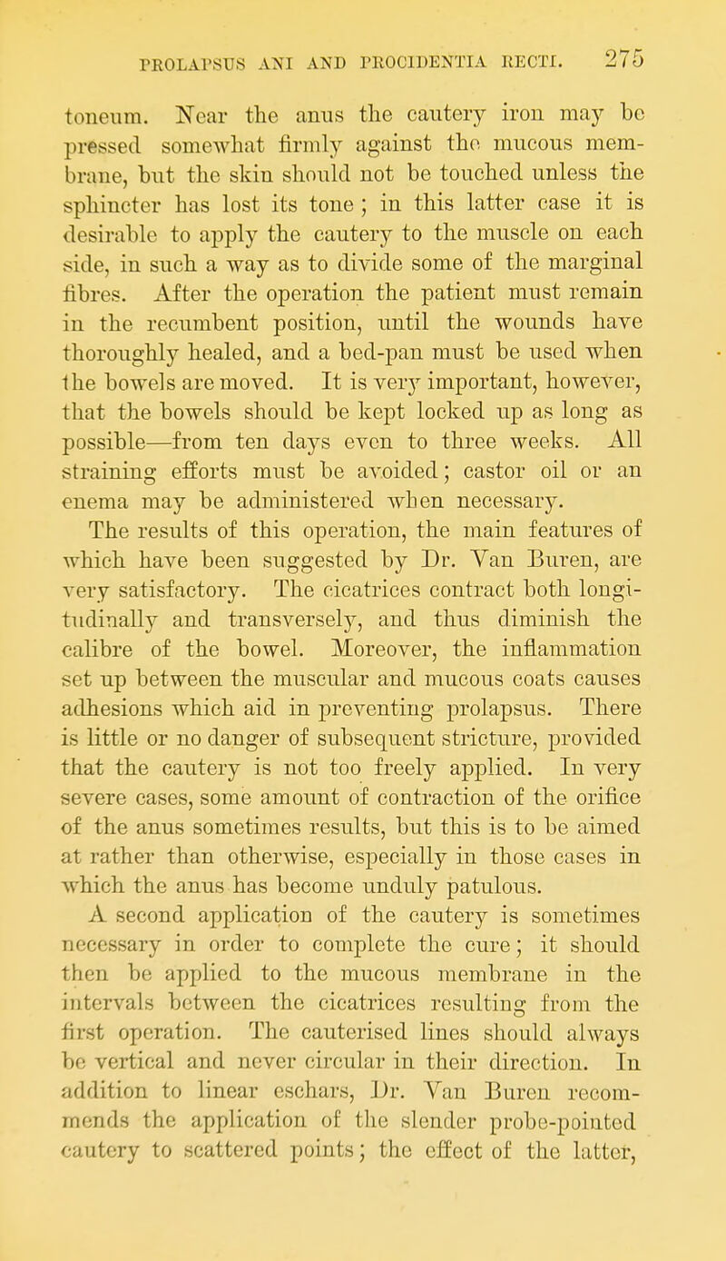 toneiim. Near the anus the cautery iron may be pressed somewhat firmly against the mucous mem- brane, but the skin should not be touched unless the sphincter has lost its tone ; in this latter case it is desirable to apply the cautery to the muscle on each side, in such a way as to divide some of the marginal fibres. After the operation the patient must remain in the recumbent position, until the wounds have thoroughly healed, and a bed-pan must be used when Ihe bowels are moved. It is ver}'- important, however, that the bowels should be kept locked up as long as possible—from ten days even to three weeks. All straining efforts must be avoided; castor oil or an enema may be administered when necessary. The results of this operation, the main features of which have been suggested by Dr. Van Buren, are very satisfactory. The cicatrices contract both longi- tudinally and transversely^, and thus diminish the calibre of the bowel. Moreover, the inflammation set up between the muscular and mucous coats causes adhesions which aid in preventing prolapsus. There is little or no danger of subsequent stricture, provided that the cautery is not too freely applied. In very severe cases, some amount of contraction of the orifice of the anus sometimes results, but this is to be aimed at rather than otherwise, especially in those cases in which the anus has become unduly patulous. A second application of the cautery is sometimes necessary in order to complete the cure; it should then be applied to the mucous membrane in the intervals between the cicatrices resultino' from the first operation. The cauterised lines should always be vertical and never circular in their direction. In addition to linear eschars. Dr. Van Buren recom- mends the application of the slender probe-pointed cautery to scattered points; the effect of the latter,