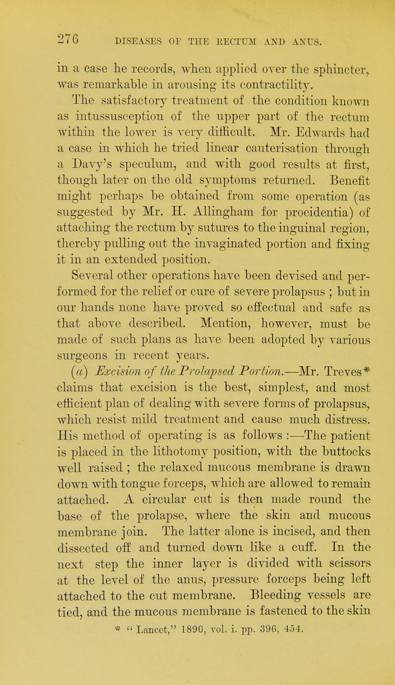 in a case he records, when applied over the sphincter, was remarkable in arousing its contractility. The satisfactory treatment of the condition known as intussusception of the upper part of the rectum within the lower is very difficult. Mr. Edwards had a case in which he tried linear cauterisation through a Davy's speculum, and with good results at first, though later on the old sj'mptoms returned. Benefit might perhaps be obtained from some operation (as suggested by Mr. H. Allingham for procidentia) of attaching the rectum by sutures to the inguinal region, thereby pulling out the invaginated portion and fixing it in an extended position. Several other operations have been devised and per- formed for the relief or cure of severe prolapsus ; but in our hands none have proved so effectual and safe as that above described. Mention, however, must be made of such plans as have been adopted by various surgeons in recent years. (a) Excision of the Prolapsed Portion.—Mr. Treves* claims that excision is the best, simplest, and most efficient plan of dealing with severe forms of prolapsus, which resist mild treatment and cause much distress. His method of operating is as follows :—The patient is placed in the lithotomy position, with the buttocks well raised; the relaxed mucous membrane is drawn down with tongue forceps, which are allowed to remain attached. A circular cut is then made round the base of the prolapse, where the skin and mucous membrane join. The latter alone is incised, and then dissected off and turned down like a cuff. In the next step the inner layer is divided with scissors at the level of the anus, pressui-e forceps being left attached to the cut membrane. Bleeding vessels are tied, and the mucous membrane is fastened to the skin *  Lancet, 1890, vol. i. pp. 396, 454.