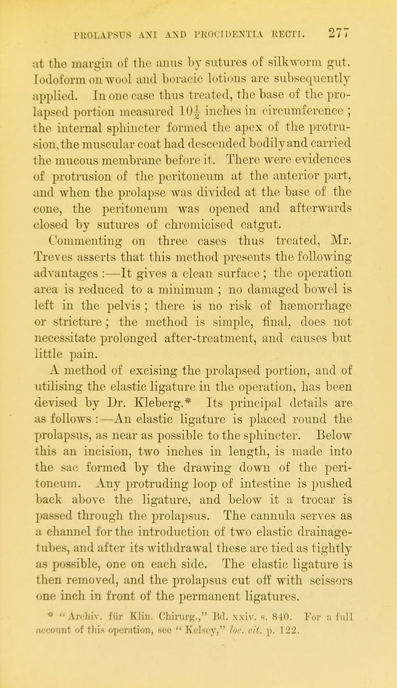 at the margin of tlic anus by sutures of silkworm gut. Iodoform on wool and boracic lotions are subsequently applied. In one case thus treated, the base of the pro- lapsed portion measured lO^ inches in circumference ; the internal sphincter formed the apex of the protru- sion, the muscular coat had descended bodily and carried the mucous membrane before it. There were evidences of protrusion of the peritoneum at the anterior part, and when the prolapse was divided at the base of the cone, the peritoneum was opened and afterwards closed by sutures of chi'omicised catgut. Commenting on three cases thus treated, Mr. Treves asserts that this method presents the following advantages :—It gives a clean surface; the operation area is reduced to a minimum ; no damaged bowel is left in the pelvis ; there is no risk of htemorrhage or stricture; the method is simple, final, does not necessitate prolonged after-treatment, and causes but little pain. A method of excising the prolapsed portion, and of utilising the elastic ligature in the operation, has been devised by Dr. Kleberg.* Its principal details are as follows :—An elastic ligature is placed round the prolapsus, as near as possible to the sphincter. Below this an incision, two inches in length, is made into the sac formed by the drawing down of the peri- toneum. Any protruding loop of intestine is pushed back above the ligature, and below it a trocar is passed through the prolapsus. The cannula serves as a channel for the introduction of two elastic drainage- tubes, and after its withdrawal these are tied as tightly as possible, one on each side. The elastic ligature is then removed, and the prolapsus cut off with scissors one inch in front of the permanent ligatures. « Archiv. fiir Klin. Cliinirg., M. xxiv. s. 840. For n lull account of this operation, hcc  Kolscy, he. cit. \i. 122.