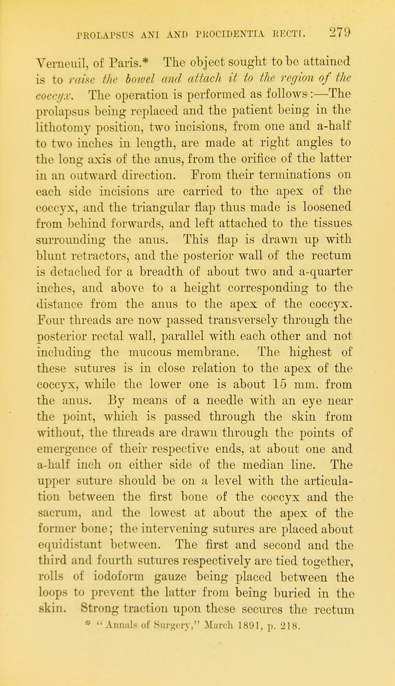Verneiiil, of Paris.* The object sought to bo attained is to raise the boioel and attach it to the region of the coccyx. The operation is performed as follows:—The prolapsus being replaced and the patient being in the lithotomy position, two incisions, from one and a-half to two inches in length, are made at right angles to the long axis of the anus, from the orifice of the latter in an outward direction. From their terminations on each side incisions are carried to the apex of the coccyx, and the triangular flap thus made is loosened from behind forwards, and left attached to the tissues surrounding the anus. This flap is drawn up with blunt retractors, and the posterior wall of the rectum is detached for a breadth of about two and a-quarter inches, and above to a height corresponding to the distance from the anus to the apex of the coccyx. Four threads are now passed transversely through the posterior rectal wall, parallel with each other and not including the mucous membrane. The highest of these sutui-es is in close relation to the apex of the coccyx, while the lower one is about 15 mm. from the anus. By means of a needle with an eye near the point, which is passed through the skin from without, the threads are drawn through the points of emergence of their respective ends, at about one and a-half inch on either side of the median line. The upper suture should be on a level with the articula- tion between the first bone of the coccyx and the sacrum, and the lowest at about the apex of the former bone; the intervening sutures are placed about equidistant between. The first and second and the third and fourth sutures respectively are tied together, rolls of iodoform gauze being placed between the loops to prevent the latter from being buried in the skin. Strong traction upon these secures the rectum * Annals of Siirf;fry, Murch 1891, p. 218.
